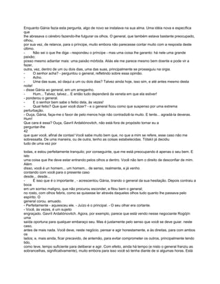 Enquanto Gánia fazia esta pergunta, algo de novo se instalava na sua alma. Uma idéia nova e específica
que
lhe abrasava o cérebro fazendo-lhe fulgurar os olhos. O general, que também estava bastante preocupado,
olhou,
por sua vez, de relance, para o príncipe, muito embora não parecesse contar muito com a resposta deste
último.
-      Não sei o que lhe diga - respondeu o príncipe - mas uma coisa lhe garanto: há nele uma grande
paixão;
posso mesmo adiantar mais: uma paixão mórbida. Aliás ele me parece mesmo bem doente e pode vir a
fazer,
outra, vez, dentro de um ou dois dias, uma das suas, principalmente se prosseguiu na orgia.
-      O senhor acha? - perguntou o general, refletindo sobre essa opinião.
-      Acho.
-      Uma das suas, só daqui a um ou dois dias? Talvez ainda hoje, isso sim, e até antes mesmo desta
noite!
- disse Gánia ao general, em um arreganho.
-      Hum... Talvez, talvez... E então tudo dependerá da veneta em que ela estiver!
- ponderou o general.
-      E o senhor bem sabe o feitio dela, às vezes!
-      Qual feitio? Que quer você dizer? - e o general ficou como que suspenso por uma extrema
perturbação.
- Ouça, Gánia, faça-me o favor de pelo menos hoje não contradizê-la muito. E tente... agradá-la deveras.
Hum!
Que cara é essa? Ouça, Gavríl Ardaliónovitch, não está fora de propósito tornar eu a
perguntar-lhe
42
que quer você, afinal de contas! Você sabe muito bem que, no que a mim se refere, esse caso não me
sobressalta. De uma maneira, ou de outra, tenho as coisas estabelecidas. Tótskíi já decidiu
tudo de uma vez por

todas, e estou perfeitamente tranquilo; por conseguinte, que me está preocupando é apenas o seu bem. E
isto
uma coisa que lhe deve estar entrando pelos olhos a dentro. Você não tem o direito de desconfiar de mim.
Além
disso, você é un homem... um homem... de senso, realmente, e já venho
contando com você para o presente caso
desde... desde...
-     É isso que é o importante , - acrescentou Gánia, tirando o general da sua hesitação. Depois contraiu a
boca
em um sorriso maligno, que não procurou esconder, e fitou bem o general;
no rosto, com olhos febris, como se quisesse ler através daqueles olhos tudo quanto lhe passava pelo
espírito. O
general corou. amuado.
- Perfeitamente - aquiesceu ele. - Juízo é o principal. - O seu olhar era cortante.
- Você, às vezes, é um sujeito
engraçado. Gavríl Ardaliónovitch. Agora, por exemplo, parece que está vendo nesse negociante Rogójín
uma
saída oportuna para qualquer embaraço seu. Mas é justamente pelo senso que você se deve guiar. neste
caso,
antes de mais nada. Você deve, neste negócio, pensar e agir honestamente, e às direitas, para com ambos
os
lados; e, mais ainda, ficar precavido, de antemão, para evitar comprometer os outros, principalmente tendo
tido,
como teve, tempo suficiente para deliberar e agir. Com efeito, ainda há tempo (e nisto o general franziu as
sobrancelhas, significativamente), muito embora para isso você só tenha diante de si algumas horas. Está
 