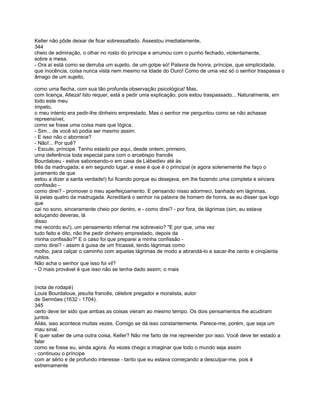 Keller não pôde deixar de ficar sobressaltado. Assestou imediatamente,
344
cheio de admiração, o olhar no rosto do príncipe e arrumou com o punho fechado, violentamente,
sobre a mesa.
- Ora aí está como se derruba um sujeito, de um golpe só! Palavra de honra, príncipe, que simplicidade,
que inocência, coisa nunca vista nem mesmo na Idade do Ouro! Como de uma vez só o senhor traspassa o
âmago de um sujeito,

como uma flecha, com sua tão profunda observação psicológica! Mas,
com licença, Alteza! Isto requer, está a pedir uma explicação, pois estou traspassado... Naturalmente, em
todo este meu
ímpeto,
o meu intento era pedir-lhe dinheiro emprestado. Mas o senhor me perguntou como se não achasse
repreensível,
como se fosse uma coisa mais que lógica.
- Sim... de você só podia ser mesmo assim.
- E isso não o aborrece?
- Não!... Por quê?
- Escute, príncipe. Tenho estado por aqui, desde ontem; primeiro,
uma deferência toda especial para com o arcebispo francês
Bourdaloeu - estive saboreando-o em casa de Liébediev até às
três da madrugada; e em segundo lugar, e esse é que é o principal (e agora solenemente lhe faço o
juramento de que
estou a dizer a santa verdade!) fui ficando porque eu desejava, em lhe fazendo uma completa e sincera
confissão -
como direi? - promover o meu aperfeiçoamento. E pensando nisso adormeci, banhado em lágrimas,
lá pelas quatro da madrugada. Acreditará o senhor na palavra de homem de honra, se eu disser que logo
que
caí no sono, sinceramente cheio por dentro, e - como direi? - por fora, de lágrimas (sim, eu estava
soluçando deveras, lá
disso
me recordo eu!), um pensamento infernal me sobreveio? "E por que, uma vez
tudo feito e dito, não lhe pedir dinheiro emprestado, depois da
minha confissão?" E o caso foi que preparei a minha confissão -
como direi? - assim à guisa de um fricassé, tendo lágrimas como
molho, para calçar o caminho com aquelas lágrimas de modo a abrandá-lo e sacar-lhe cento e cinqüenta
rublos.
Não acha o senhor que isso foi vil?
- O mais provável é que isso não se tenha dado assim; o mais


(nota de rodapé)
Louis Bourdaloue, jesuíta francês, célebre pregador e moralista, autor
de Sermões (1632 - 1704).
345
certo deve ter sido que ambas as coisas vieram ao mesmo tempo. Os dois pensamentos lhe acudiram
juntos.
Aliás, isso acontece muitas vezes. Comigo se dá isso constantemente. Parece-me, porém, que seja um
mau sinal.
E quer saber de uma outra coisa, Keller? Não me farto de me repreender por isso. Você deve ter estado a
falar
como se fosse eu, ainda agora. Às vezes chego a imaginar que todo o mundo seja assim
- continuou o príncipe
com ar sério e de profundo interesse - tanto que eu estava começando a desculpar-me, pois é
extremamente
 
