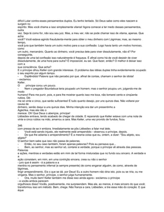 difícil Lutar contra esses pensamentos duplos. Eu tenho tentado. Só Deus sabe como eles nascem e
surgem no
espírito. Mas você chama a isso simplesmente vilania! Agora comecei a ter medo desses pensamentos,
outra
vez. Seja lá como for, não sou seu juiz. Mas, a meu ver, não se pode chamar isso de vilania, apenas. Que
acha
você? Você estava agindo fraudulenta-mente para obter o meu dinheiro com Lágrimas; mas, ao mesmo
tempo,
você jura que também havia um outro motivo para a sua confissão. Logo havia tanto um motivo honroso,
como
um outro, mercenário. Quanto ao dinheiro, você precisa dele para viver dissolutamente, não é? Por
conseguinte,
depois de uma tal confissão isso naturalmente é fraqueza. É afinal como há de você desistir de viver
dissolutamente, de uma hora para outra? É impossível, eu sei. Que fazer, então? O melhor é deixar isso
com a
sua consciência. Que acha?
E o príncipe olhou Keller com grande interesse. O problema das idéias duplas tinha evidentemente ocupado
o seu espírito por algum tempo.
-       Esplêndido! Palavra que não percebo por que. afinal de contas, chamam o senhor de idiota!
- exclamou
Keller.
O        príncipe corou um pouco.
-       Nem o pregador Bourdaloue teria poupado um homem; mas o senhor poupou um, julgando-me de
modo
humano! Para me punir, pois, e para lhe mostrar quanto isso me toca, não tomarei cento e cinqüenta
rublos. Dê-
me só vinte e cinco, que serão suficientes! É tudo quanto desejo, por uns quinze dias. Não voltarei por
causa de
dinheiro, senão daqui a uns quinze dias. Minha intenção era dar um presentinho a
Agáchka, mas ela não o
merece. Oh! Que Deus o abençoe, príncipe!
Liébediev entrava, tendo acabado de chegar da cidade. E reparando que Keller estava com uma nota de
vinte e cinco rublos na mão, amarrou a cara. Mas Keller, uma vez provido de fundos, ficou

346
com pressa de se ir embora. Imediatamente se pôs Liébediev a falar mal dele.
-      Você está sendo injusto, ele realmente está arrependido - observou o príncipe, depois.
-      De que lhe adianta o arrependimento? É a mesma coisa que eu, ontem, a dizer: "Sou abjeto, sou
abjeto!"
O senhor bem sabe que isso não passa de palavras.
-      Então, no seu caso também, foram apenas palavras? Pois eu pensava que...
-      Bem, ao senhor, mas ao senhor só, contarei a verdade, porque o príncipe vê através das pessoas.
Palavras
e ações, mentiras e verdades estão em mim de tal forma misturadas que no fundo sou sincero. A verdade e
a
ação consistem, em mim, em uma contrição sincera, creia ou não o senhor
- juro que é assim - é a palavra e a
mentira no pensamento infernal (e sempre presente) de como enganar alguém, de como, através de
lágrimas,
fingir arrependimento. Eis o que se dá. por Deus! Eu a outro homem não diria isto, pois ou se riria, ou me
vingaria. Mas o senhor, príncipe, o senhor julga humanamente.
-      Ora, muito bem! Keller também me disse isso ainda agora - exclamou o príncipe
- e vocês ambos parecem
orgulhosos disso! Vocês, positivamente, me surpreendem. Mas ele, ao menos, é mais sincero do que você;
transformou isso em método. Bem, chega. Não franza a cara, Liébediev, e tire essa mão do coração. E que
éque
 