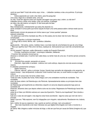 você me quer falar? Você não entrou aqui, à toa... - Liébediev careteou e deu uns pulinhos. O príncipe
declarou:
-     Estive esperando por você o dia inteiro, para lhe perguntar
uma coisa. Diga-me a verdade certa, uma vez
na vida. Você tem alguma coisa com aquela carruagem que parou aqui, ontem, ou não tem?
Liébediev tornou a fazer uma careta, a dar uns risinhos, a esfregar
as mãos; deu até mesmo um espirro. E não havia jeito de falar.
-     Vejo que sim.
Mas indiretamente, indiretamente! que estou lhe dizendo é a
santa verdade! A única parte que tomei naquilo foi fazer uma certa pessoa saber a tempo exato que eu
tinha
determinado número de pessoas em minha casa e que "umas quantas" pessoas
estavam presentes.
- Eu sabia que você tinha mandado seu filho, lá. Ele acabou de me dizer não há muito. Mas que
complicação
é essa? - perguntou o príncipe impaciente.
- A intriga não é minha. Minha, não - protestou Liébediev,
347
gesticulando. - Há outros, outros, metidos nisso; e se trata mais de uma fantasia do que de uma intriga.
- Mas que significa isso? Pelo amor de Deus, explique-se. Será possível que você não compreenda que
isso
me diz respeito? Veja bem, estão difamando o caráter de Evguénii Pávlovitch.
-     Príncipe, ilustríssimo príncipe! - recomeçou Liébediev, saltitando.
- O senhor não consentiu nunca que eu
dissesse a verdade toda. O senhor bem sabe disso; eu tentei mais de uma vez. O senhor jamais consentiu
que eu
prosseguisse...
O      príncipe ficou parado, pensando um pouco.
-     Está bem, diga então a verdade - ordenou com certo esforço, depois de uma luta severa consigo
mesmo.
E Liébediev prontamente começou:
-     Agláia Ivánovna...
-     Cale-se, cale-se! - gritou o príncipe, furioso, ficando logo vermelho de indignação e de vergonha, ao
mesmo tempo. - Isso éimpossível, é absurdo! Você inventou tudo isso; ou você mesmo ou algum outro
maluco
como você. E nunca mais me torne a falar nisso.
Tarde da noite, lá pelas dez horas, Kólia chegou com uma verdadeira mochila de novidades. Tais
novidades
eram de duas ordens: de Petersburgo e de Pávlovsk. Apressadamente relatou os principais itens das
novidades
de Petersburgo (principalmente as referentes a Ippolít e à cena da véspera) passando logo para as
novidades de
Pávlovsk, deixando claro que depois voltaria outra vez às outras. Regressara de Petersburgo havia três
horas, e
antes de vir falar com Míchkin estivera em casa dos Epantchín. "Está lá uma trapalhada!" Sem dúvida a
base de
tudo era o caso da carruagem; mas alguma coisa havia acontecido - alguma coisa que nem ele nem o
príncipe
sabia o que era. "Não espionei, nem fiz indagações com ninguém, naturalmente. Receberam-me, todavia,
muito
bem, melhor do que eu esperava: mas, quanto ao senhor, príncipe, nem uma palavra."
O      fato mais importante e de maior interesse era que Agláia tinha brigado com todo o mundo lá, a
respeito
de Gánia. Não chegara a saber minúcias da briga, a não ser que fora por causa de Gánia (imagine só); que
fora
 