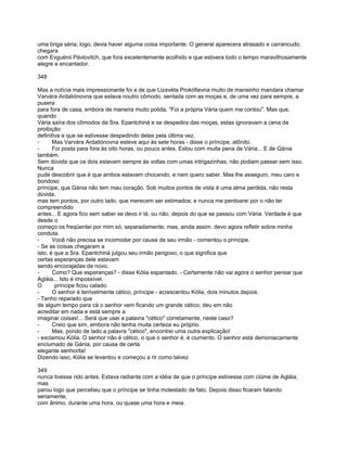 uma briga séria; logo, devia haver alguma coisa importante. O general aparecera atrasado e carrancudo;
chegara
com Evguénii Pávlovitch, que fora excelentemente acolhido e que estivera todo o tempo maravilhosamente
alegre e encantador.

348

Mas a notícia mais impressionante foi a de que Lizavéta Prokófievna muito de mansinho mandara chamar
Varvára Ardaliónovna que estava noutro cômodo, sentada com as moças e, de uma vez para sempre, a
pusera
para fora de casa, embora de maneira muito polida. "Foi a própria Vária quem me contou". Mas que,
quando
Vária saíra dos cômodos da Sra. Epantchiná e se despedira das moças, estas ignoravam a cena da
proibição
definitiva e que se estivesse despedindo delas pela última vez.
-      Mas Varvára Ardaliónovna esteve aqui às sete horas - disse o príncipe, atônito.
-      Foi posta para fora às oito horas, ou pouco antes. Estou com muita pena de Vária... E de Gánia
também.
Sem dúvida que os dois estavam sempre às voltas com umas intrigazinhas; não podiam passar sem isso.
Nunca
pude descobrir que é que ambos estavam chocando, e nem quero saber. Mas lhe asseguro, meu caro e
bondoso
príncipe, que Gánia não tem mau coração. Sob muitos pontos de vista é uma alma perdida, não resta
dúvida,
mas tem pontos, por outro lado, que merecem ser estimados; e nunca me perdoarei por o não ter
compreendido
antes... E agora fico sem saber se devo ir lá. ou não, depois do que se passou com Vária. Verdade é que
desde o
começo os freqüentei por mim só, separadamente; mas, ainda assim. devo agora refletir sobre minha
conduta.
-      Você não precisa se incomodar por causa de seu irmão - comentou o príncipe.
- Se as coisas chegaram a
isto, é que a Sra. Epantchiná julgou seu irmão perigoso, o que significa que
certas esperanças dele estavam
sendo encorajadas de novo.
-      Como? Que esperanças? - disse Kólia espantado. - Certamente não vai agora o senhor pensar que
Agláia... Isto é impossível.
O       príncipe ficou calado.
-      O senhor é terrivelmente cético, príncipe - acrescentou Kólia, dois minutos depois.
- Tenho reparado que
de algum tempo para cá o senhor vem ficando um grande cético; deu em não
acreditar em nada e está sempre a
imaginar coisas!... Será que usei a palavra "cético" corretamente, neste caso?
-      Creio que sim, embora não tenha muita certeza eu próprio.
-      Mas, pondo de lado a palavra "cético", encontrei uma outra explicação!
- exclamou Kólia. O senhor não é cético, o que o senhor é, é ciumento. O senhor está demoniacamente
enciumado de Gánia, por causa de certa
elegante senhorita!
Dizendo isso, Kólia se levantou e começou a rir como talvez

349
nunca tivesse rido antes. Estava radiante com a idéia de que o príncipe estivesse com ciúme de Agláia;
mas
parou logo que percebeu que o príncipe se tinha molestado de fato. Depois disso ficaram falando
seriamente,
com ânimo, durante uma hora, ou quase uma hora e meia.
 