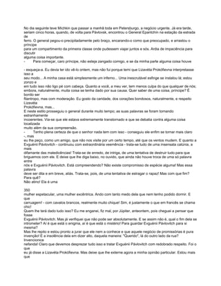 No dia seguinte teve Míchkin que passar a manhã toda em Petersburgo, a negócio urgente. Já era tarde,
seriam cinco horas, quando, de volta para Pávlovsk, encontrou o General Epantchín na estação da estrada
de
ferro. O general pegou-o precipitadamente pelo braço, encarando-o como que preocupado, e arrastou o
príncipe
para um compartimento da primeira classe onde pudessem viajar juntos e sós. Ardia de impaciência para
discutir
alguma coisa importante.
-      Para começar, caro príncipe, não esteja zangado comigo, e se da minha parte alguma coisa houve

- esqueça-a. Eu devia ter ido vê-lo ontem, mas não fui porque temi que Lizavéta Prokófievna interpretasse
isso a
seu modo... A minha casa está simplesmente um inferno... Uma inescrutável esfinge se instalou lá; estou
zonzo e
em tudo isso não ligo pé com cabeça. Quanto a você, a meu ver, tem menos culpa do que qualquer de nós;
embora, naturalmente, muita coisa se tenha dado por sua causa. Quer saber de uma coisa, príncipe? É
bonito ser
filantropo, mas com moderação. Eu gosto da caridade, dos corações bondosos, naturalmente, e respeito
Lizavéta
Prokófievna, mas...
E neste estilo prosseguiu o general durante muito tempo; as suas palavras se foram tornando
estranhamente
incoerentes. Via-se que ele estava extremamente transtornado e que se debatia contra alguma coisa
localizada
muito além da sua compreensão.
-      Tenho plena certeza de que o senhor nada tem com isso - conseguiu ele enfim se tornar mais claro
-, mas
eu lhe peço, como um amigo, que não nos visite por um certo tempo, até que os ventos mudem. E quanto a
Evguénii Pávlovitch - continuou com extraordinária veemência - trata-se tudo de uma insensata calúnia, a
mais
difamante das maledicências! Trata-se de enredo, de intriga, de uma tentativa de destruir tudo para que
briguemos com ele. E deixe que lhe diga baixo, no ouvido, que ainda não houve troca de uma só palavra
entre
nós e Evguénii Pávlovitch. Está compreendendo? Não existe compromisso de espécie alguma! Mas essa
palavra
deve ser dita e em breve, aliás. Trata-se, pois, de uma tentativa de estragar o rapaz! Mas com que fim?
Para quê?
Não atino! Ela é uma

350
mulher espetacular, uma mulher excêntrica. Ando com tanto medo dela que nem tenho podido dormir. E
que
carruagem! - com cavalos brancos, realmente muito chique! Sim, é justamente o que em francês se chama
chic!
Quem lhe terá dado tudo isso? Eu me enganei, fiz mal, por Júpiter, anteontem, pois cheguei a pensar que
fosse
Evguénii Pávlovitch. Mas já verifiquei que não pode ser absolutamente. E se assim não é, qual o fim dela se
intrometer? Aí é que está o enigma, aí é que está o mistério! Para guardar Evguénii Pávlovitch para si
mesma?
Mas lhe repito e estou pronto a jurar que ele nem a conhece e que aquele negócio de promissórias é pura
invenção! E a insolência dela em dizer alto, daquela maneira: "Querido", lá do outro lado da rua?
Invencionice
nefanda! Claro que devemos desprezar tudo isso e tratar Evguénii Pávlovitch com redobrado respeito. Foi o
que
eu já disse a Lizavéta Prokófievna. Mas deixe que lhe externe agora a minha opinião particular. Estou mais
que
 