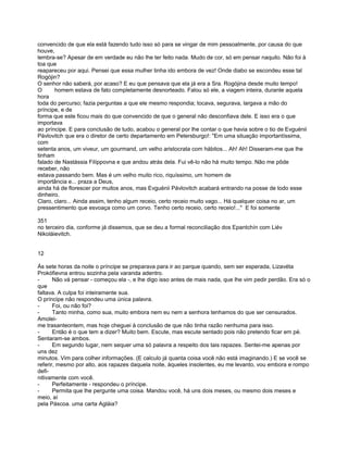 convencido de que ela está fazendo tudo isso só para se vingar de mim pessoalmente, por causa do que
houve,
lembra-se? Apesar de em verdade eu não lhe ter feito nada. Mudo de cor, só em pensar naquilo. Não foi à
toa que
reapareceu por aqui. Pensei que essa mulher tinha ido embora de vez! Onde diabo se escondeu esse tal
Rogójin?
O senhor não saberá, por acaso? E eu que pensava que ela já era a Sra. Rogójina desde muito tempo!
O      homem estava de fato completamente desnorteado. Falou só ele, a viagem inteira, durante aquela
hora
toda do percurso; fazia perguntas a que ele mesmo respondia; tocava, segurava, largava a mão do
príncipe, e de
forma que este ficou mais do que convencido de que o general não desconfiava dele. E isso era o que
importava
ao príncipe. E para conclusão de tudo, acabou o general por lhe contar o que havia sobre o tio de Evguénii
Pávlovitch que era o diretor de certo departamento em Petersburgo!: "Em uma situação importantíssima,
com
setenta anos, um viveur, um gourmand, um velho aristocrata com hábitos... Ah! Ah! Disseram-me que lhe
tinham
falado de Nastássia Filíppovna e que andou atrás dela. Fui vê-lo não há muito tempo. Não me pôde
receber, não
estava passando bem. Mas é um velho muito rico, riquíssimo, um homem de
importância e... praza a Deus,
ainda há de florescer por muitos anos, mas Evguénii Pávlovitch acabará entrando na posse de todo esse
dinheiro.
Claro, claro... Ainda assim, tenho algum receio, certo receio muito vago... Há qualquer coisa no ar, um
pressentimento que esvoaça como um corvo. Tenho certo receio, certo receio!..." E foi somente

351
no terceiro dia, conforme já dissemos, que se deu a formal reconciliação dos Epantchín com Liév
Nikoláievitch.


12

Às sete horas da noite o príncipe se preparava para ir ao parque quando, sem ser esperada, Lizavéta
Prokófievna entrou sozinha pela varanda adentro.
-      Não vá pensar - começou ela -, e lhe digo isso antes de mais nada, que lhe vim pedir perdão. Era só o
que
faltava. A culpa foi inteiramente sua.
O príncipe não respondeu uma única palavra.
-      Foi, ou não foi?
-      Tanto minha, como sua, muito embora nem eu nem a senhora tenhamos do que ser censurados.
Amolei-
me trasanteontem, mas hoje cheguei à conclusão de que não tinha razão nenhuma para isso.
-      Então é o que tem a dizer? Muito bem. Escute, mas escute sentado pois não pretendo ficar em pé.
Sentaram-se ambos.
-      Em segundo lugar, nem sequer uma só palavra a respeito dos tais rapazes. Sentei-me apenas por
uns dez
minutos. Vim para colher informações. (E calculo já quanta coisa você não está imaginando.) E se você se
referir, mesmo por alto, aos rapazes daquela noite, àqueles insolentes, eu me levanto, vou embora e rompo
defi-
nitivamente com você.
-      Perfeitamente - respondeu o príncipe.
-      Permita que lhe pergunte uma coisa. Mandou você, há uns dois meses, ou mesmo dois meses e
meio, aí
pela Páscoa. uma carta Agláia?
 