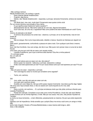 - Não conheço nenhum
Nikolái Ardaliónovitch. Só conheço o garoto.
-      Estou dizendo Nikolái Ardaliónovitch.
-      O garoto, digo-lhe eu.
-      Garoto, não. Nikolái Ardaliónovitch - respondeu o príncipe, teimando firmemente, embora de maneira
delicada.
-      Oh! Muito bem, meu caro, muito bem! Conservarei essa queixa contra você.
Por um minuto dominou sua emoção e ficou calma.
-      E que significa essa história de "pobre cavaleiro"?
-      Absolutamente não sei. Não tenho nada de ver com isso. Alguma brincadeira.
-      Ouvir tudo isso, de uma vez, é agradável! Mas como poderia ela estar interessada em você? Como,
se o
chamou de alienado e de idiota?
-      A senhora não precisava me contar isso - observou o príncipe, em ar de reprimenda, mas em tom
quase de
sussurro.
-      Não se zangue. Ela é uma moça estouvada, rebelde e maluca. Quando se interessa por alguém só
sabe
tratar assim, grosseiramente, confundindo a pessoa em pleno rosto. Com qualquer outro faria o mesmo.
Mas é
favor não ficar triunfante, meu caro amigo, ela não é sua. Não quero nem pensar nisso e nunca tal se dará.
Escute
uma coisa: jure-me que você não se casou com aquela mulher.
-      Lizavéta Prokófievna, que é que a senhora está dizendo? Dou-lhe a minha palavra!
- E o príncipe quase
deu um salto de
espanto.

-     Mas você esteve para se casar com ela, não esteve?
-     Estive quase me casando - balbuciou o príncipe. abaixando a cabeça.
-     Então você está apaixonado por ela? Foi por causa dessa outra que você apareceu por aqui? Foi por
causa
dela?
- Não vim para me casar - respondeu o príncipe.
-     Tem você alguma coisa no mundo que considere como sagrada?

-    Tenho, sim, senhora.

354
-     Jure, então, que não veio para se casar com ela.
-     Juro pelo que a senhora quiser.
-     Acredito em você. Beije-me. Até que enfim posso respirar livremente: mas deixe que lhe diga: Agláia
não ama você, fique avisado disso, e não se casará com você enquanto eu for viva; está
ouvindo?
-     Estou ouvindo, sim senhora... - E o príncipe enrubesceu tanto que não pôde continuar olhando para
Lizavéta Prokófievna.
-     Preste bem atenção. Considerei a sua volta como minha Providência. (Você não vale isso!) Molhei
muitas fronhas com as minhas lágrimas, à noite. Não por sua causa, meu caro, não precisa inquietar-se.
Também
eu tenho os meus tormentos... e bem diferentes, perpetuamente os mesmos. Eis por que andei esperando
o seu
regresso com tal impaciência. Ainda acredito que o próprio Deus me enviou você como um amigo e irmão.
Não
tenho mais ninguém. Exceto a Princesa Bielokónskaia; e essa mesma está longe e, além
disso, é tão estúpida
 
