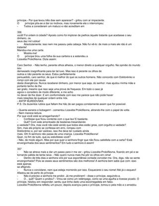príncipe.- Por que levou três dias sem aparecer? - gritou com ar impaciente.
O      príncipe pôs-se a dar os motivos, mas novamente ela o interrompeu:
-     Todos a consideram um maluco e não acreditam em

356
você! Foi ontem à cidade? Aposto como foi implorar de joelhos àquele tratante que aceitasse o seu
dinheiro, os
seus dez mil rublos!
-     Absolutamente; isso nem me passou pela cabeça. Não fui vê-lo: de mais a mais ele não é um
tratante!
Mandou-me uma carta.
-     Mostre-ma!
O      príncipe tirou uma folha da sua carteira e a estendeu a
Lizavéta Prokófievna. Dizia assim:

Caro Senhor. - Não tenho, perante olhos alheios, o menor direito a qualquer orgulho. Na opinião do mundo
sou
demasiado insignificante para ter tal luxo. Mas isso é perante os olhos de
outros e não perante os seus. Estou perfeitamente
persuadido, caro senhor, de que é melhor do que os outros homens. Não concordo com Doktorénko e
rompi com ele por causa
desta divergência. Nunca receberei dinheiro, por menor que seja, do senhor: mas ajudou minha mãe e
portanto tenho de lhe
ser grato, mesmo que isso seja uma prova de fraqueza. Em todo o caso já
agora o considero de modo diferente, e me acho
no dever de lhe dizer. E em conformidade com isso me parece que não pode haver
mais relações de qualquer ordem entre nós.
- ANTÍP BURDÓVSKII.
P.S. Os duzentos rublos que faltam lhe hão de ser pagos corretamente assim que for possível.

- Quanta asneira e bobagem! - comentou Lizavéta Prokófievna, atirando-lhe com o papel de volta.
- Nem merece leitura.
Por que você está se arreganhando?
-     Confesse que ficou contente com o que leu! E bastante.
-     Quê? Com este amontoado de besteiras tresandando
a vaidade? Ora, mas você não está vendo que todos eles estão giras, com orgulho e vaidade?
Sim, mas ele próprio se confessa em erro, rompeu com
Doktorénko e, por ser vaidoso, isso lhe deve ter custado ainda
mais. Oh! A senhora não passa de uma criança. Lizavéta Prokófievna!
Quer, no fim de tudo, que eu esbofeteie você?
- Não, de modo algum. Mas por que quer a senhora fingir que não ficou satisfeita com a carta? Está
envergonhada dos seus sentimentos? Em tudo a senhora é assim!

357
-      Não se atreva mais a dar um passo para ir me ver - gritou Lizavéta Prokófievna, ficando em pé e se
tornando pálida de tanta raiva. - Não quero nunca mais lhe pôr os olhos em cima!
-      Dentro de três dias a senhora virá por sua espontânea vontade convidar-me. Ora, diga, não se sente
envergonhada? Pois se esses seus sentimentos são dos melhores! A senhora bem sabe que com -isso
está apenas
se afligindo.
-      Nunca o convidarei, nem que esteja morrendo por isso. Esquecerei o seu nome! Até já o esqueci!
Afastou-se de perto do príncipe.
-      Não é preciso a senhora me proibir. Já me proibiram! - disse o príncipe, seguindo-a.
-      O... quê? Quem o proibiu? - Virou-se como um relâmpago, como se uma agulha a tivesse picado. O
príncipe, hesitou em responder; sentiu que tinha dado uma escorregadela em falso.
Lizavéta Prokófievna refletiu um pouco; depois avançou para o príncipe, tomou-o pela mão e o arrastou
 