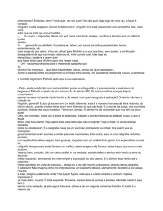 entendendo? Entendeu bem? Você quer, ou não quer? Se não quer, diga logo de uma vez, e fique à
vontade.
Ninguém o está coagindo, Gavria Ardaliónovitch, ninguém Lhe está preparando uma armadilha. Isto, caso
você
ache que se trata de uma armadilha.
-      Eu quero - respondeu Gánia, em voz baixa mas firme; abaixou os olhos e afundou em um silêncio
quase
sinistro.
O       general ficou satisfeito. Excedera-se, talvez, por causa da mútua perplexidade, tendo,
evidentemente, ido
mais longe do que devia. Virou-se, afinal, para Míchkin e a sua face traiu, sem querer, a verificação
desagradável de que o príncipe, estando ali, tinha ouvido tudo. Mas logo se
tranqüilizou: bastava a quem quer
que fosse olhar para Míchkin para não recear nada.
- Oh! - exclamou olhando para o modelo de caligrafia que
43
Míchkin lhe mostrava. - Que letra! Esplêndido! Gánia, venha ver Que habilidade!...
Sobre a espessa folha de pergaminho o príncipe tinha escrito, em caracteres medievais russos, a sentença:

o humilde hegúmeno Pafnútii apôs aqui a sua assinatura.


- Esta - explicou Míchkin com extraordinário prazer e sofreguidão - é precisamente a assinatura do
hegúmeno Pafnútii, copiado de um manuscrito do século XIV. Os nossos velhos monges bispos
costumavam
assinar os seus nomes de modo bonito e, às vezes, com que bom gosto e aplicação! O senhor não tem a
coleção de
Pogódin, general? E aqui já escrevi em um estilo diferente; esta é a maneira francesa da letra redonda, do
último século, quando muitas letras eram bem diversas do que são hoje. E a escrita da praça, dos escrivães
públicos; imitada dos seus modelos. Tenho um comigo. O senhor há de concordar que isso tem os seus
quês!
Olhe, por exemplo, estes DD e estes ss redondos. Adaptei a escrita francesa ao alfabeto russo, o que é
muito
difícil, mas ficou ótimo. Veja agora esta outra letra aqui não é original? Veja a frase "A perseverança
transpõe
todos os obstáculos". É a caligrafia russa de um escrivão profissional ou militar. Era assim que as
instruções
governamentais eram escritas a certas pessoas importantes. Esta outra, aqui, é uma caligrafia redonda,
também,
com esplêndidas letras negras, bem grossas, traçadas com um notável bom gosto. Um especialista na arte
da
caligrafia desaprovaria estes floreios, ou melhor, estes exageros de floreios, estes traços que nunca mais
acabam.
Veja-os bem; contudo, dão um certo caráter e, na verdade, através deles o senhor está vendo a alma do
escrivão
militar espiando, demorando em interromper a expressão do seu talento. E o senhor está vendo até o
colarinho
militar apertado em volta do pescoço... chega-se a ver até mesmo a disciplina, através desta caligrafia.
É adorável! Não imagina como me impressionou um espécime destes, ultimamente; descobri-o por acaso.
Pus-lhe
a mão, imagine justamente onde? Na Suíça! Agora, esta aqui é a letra simples e comum, inglesa;
impossível ir-
se mais além, na arte. É toda esquisita, finíssima, parece feita de contas e pérolas, não falta nada! E aqui
tem o
senhor uma variação, já esta agora francesa; obtive-a de um viajante comercial francês. O estilo é o
mesmo da
 