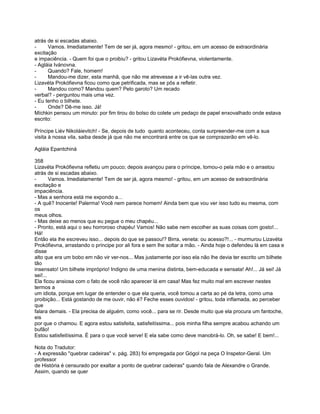 atrás de si escadas abaixo.
-     Vamos. Imediatamente! Tem de ser já, agora mesmo! - gritou, em um acesso de extraordinária
excitação
e impaciência. - Quem foi que o proibiu? - gritou Lizavéta Prokófievna, violentamente.
- Agláia Ivánovna.
-     Quando? Fale, homem!
-     Mandou-me dizer, esta manhã, que não me atrevesse a ir vê-las outra vez.
Lizavéta Prokófievna ficou como que petrificada, mas se pôs a refletir.
-     Mandou como? Mandou quem? Pelo garoto? Um recado
verbal? - perguntou mais uma vez.
- Eu tenho o bilhete.
-     Onde? Dê-me isso. Já!
Míchkin pensou um minuto: por fim tirou do bolso do colete um pedaço de papel enxovalhado onde estava
escrito:

Príncipe Liév Nikoláievitch! - Se, depois de tudo quanto aconteceu, conta surpreender-me com a sua
visita à nossa vila, saiba desde já que não me encontrará entre os que se comprazerão em vê-lo.

Agláia Epantchiná

358
Lizavéta Prokófievna refletiu um pouco; depois avançou para o príncipe, tomou-o pela mão e o arrastou
atrás de si escadas abaixo.
-       Vamos. Imediatamente! Tem de ser já, agora mesmo! - gritou, em um acesso de extraordinária
excitação e
impaciência.
- Mas a senhora está me expondo a...
- A quê? Inocente! Palerma! Você nem parece homem! Ainda bem que vou ver isso tudo eu mesma, com
os
meus olhos.
- Mas deixe ao menos que eu pegue o meu chapéu...
- Pronto, está aqui o seu horroroso chapéu! Vamos! Não sabe nem escolher as suas coisas com gosto!...
Há!
Então ela lhe escreveu isso... depois do que se passou!? Birra, veneta: ou acesso?!... - murmurou Lizavéta
Prokófievna, arrastando o príncipe por ali fora e sem lhe soltar a mão. - Ainda hoje o defendeu lá em casa e
disse
alto que era um bobo em não vir ver-nos... Mas justamente por isso ela não lhe devia ter escrito um bilhete
tão
insensato! Um bilhete impróprio! Indigno de uma menina distinta, bem-educada e sensata! Ah!... Já sei! Já
sei!...
Ela ficou ansiosa com o fato de você não aparecer lá em casa! Mas fez muito mal em escrever nestes
termos a
um idiota, porque em lugar de entender o que ela queria, você tomou a carta ao pé da letra, como uma
proibição... Está gostando de me ouvir, não é? Feche esses ouvidos! - gritou, toda inflamada, ao perceber
que
falara demais. - Ela precisa de alguém, como você... para se rir. Desde muito que ela procura um fantoche,
eis
por que o chamou. E agora estou satisfeita, satisfeitíssima... pois minha filha sempre acabou achando um
bufão!
Estou satisfeitíssima. É para o que você serve! E ela sabe como deve manobrá-lo. Oh, se sabe! E bem!...

Nota do Tradutor:
- A expressão "quebrar cadeiras" v. pág. 283) foi empregada por Gógol na peça O Inspetor-Geral. Um
professor
de História é censurado por exaltar a ponto de quebrar cadeiras" quando fala de Alexandre o Grande.
Assim, quando se quer
 