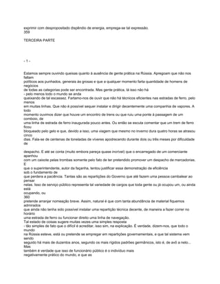 exprimir com despropositado dispêndio de energia, emprega-se tal expressão.
359

TERCEIRA PARTE




-1-


Estamos sempre ouvindo queixas quanto à ausência de gente prática na Rússia. Apregoam que não nos
faltam
políticos aos punhados, generais às grosas e que a qualquer momento farta quantidade de homens de
negócios
de todas as categorias pode ser encontrada. Mas gente prática, lá isso não há
- pelo menos todo o mundo se anda
queixando de tal escassez. Fartamo-nos de ouvir que não há técnicos eficientes nas estradas de ferro, pelo
menos
em muitas linhas. Que não é possível sequer instalar e dirigir decentemente uma companhia de vapores. A
todo
momento ouvimos dizer que houve um encontro de trens ou que ruiu uma ponte à passagem de um
comboio, de
uma linha de estrada de ferro inaugurada pouco antes. Ou então se escuta comentar que um trem de ferro
ficou
bloqueado pelo gelo e que, devido a isso, uma viagem que mesmo no inverno dura quatro horas se atrasou
cinco
dias. Fala-se de centenas de toneladas de víveres apodrecendo durante dois ou três meses por dificuldade
de

despacho. E até se conta (muito embora pareça quase incrível) que o encarregado de um comerciante
apanhou
com um caixote pelas trombas somente pelo fato de ter pretendido promover um despacho de mercadorias.
E
que o superintendente, autor da façanha, tentou justificar essa demonstração de eficiência
sob o fundamento de
que perdera a paciência. Tantas são as repartições do Governo que até fazem uma pessoa cambalear ao
pensar
nelas. Isso de serviço público representa tal variedade de cargos que toda gente ou já ocupou um, ou ainda
está
ocupando, ou
360
pretende arranjar nomeação breve. Assim, natural é que com tanta abundância de material fiquemos
admirados
que ainda não tenha sido possível instalar uma repartição técnica decente, de maneira a fazer correr no
horário
uma estrada de ferro ou funcionar direito uma linha de navegação.
Tal estado de coisas sugere muitas vezes uma simples resposta
- tão simples de fato que o difícil é acreditar, isso sim, na explicação. É verdade, dizem-nos, que todo o
mundo
na Rússia esteve, está ou pretende se empregar em repartições governamentais, e que tal sistema vem
sendo
seguido há mais de duzentos anos, segundo os mais rígidos padrões germânicos, isto é, de avô a neto...
Mas
também é verdade que isso de funcionário público é o indivíduo mais
negativamente prático do mundo, e que as
 