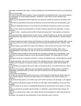 modo geral, a verdade é esta. Assim, a nossa sociedade tem sido perfeitamente correta na sua definição do
que
seja um homem prático.
Mas muito do que aqui está é supérfluo. O que eu pretendia era simplesmente dizer umas poucas palavras
que explicassem os nossos amigos Epantchín. Tal família, ou pelo menos os seus membros mais
representativos,
sofriam de uma característica familiar específica, bem oposta às virtudes que estivemos discutindo acima.
Muito
embora não se capacitassem nitidamente do fenômeno (nem ele é tão fácil de ser compreendido), ainda
assim
suspeitavam freqüentemente que em sua família tudo era diferente de quanto nas outras se encontrava.
Nas
outras as coisas aconteciam serenamente, já na deles os fatos se passavam aos solavancos; os outros
timbravam
em seguir a rotina.., ao passo que eles sentiam atração pelo excepcional. Toda a gente se comporta de
modo
decorosamente tímido, optando eles por via bem inversa. Lizavéta Prokófievna era, de fato, muito propensa
(demasiadamente até) a alarmar-se à toa; não que houvesse nisso desejo veemente ou saudoso daquela
timidez
362
convencional geralmente adotada. Mas na família talvez somente ela captasse tal ansiedade aflitiva, pois as
moças eram ainda muito novas, não obstante possuírem boa dose de penetrante ironia; o general, esse
então,
conquanto arguto (o que todavia lhe custava certo esforço), o mais que fazia era murmurar "Hum!" diante
das
circunstâncias estarrecedoras, quanto ao mais confiando no expediente da mulher. Assim, pois, a
responsabilidade de tudo cabia a ela. Não se infira daí que essa família se distinguisse por iniciativas
notáveis,
ou se tivesse livrado da bitola da rotina mediante uma inclinação consciente para a originalidade, o que
significaria uma completa infração às normas das faculdades habituais. Oh! Longe disso! De maneira
alguma
agiam assim mercê de um propósito consciente. E, todavia, a despeito de tudo, a família Epantchín, apesar
de
altamente respeitável, não era bem o que toda família respeitável devia ser. Ultimamente dera Lizavéta
Prokófievna em se queixar de si própria, sozinha, e do seu "desafortunado" caráter ante tal estado de
coisas, o
que aumentava a sua angústia. Dera em se culpar continuamente de ser "uma velha excêntrica e maluca
que não
sabia como se comportar", afligindo-se com perturbações imaginárias, andando sempre em estado de
perplexidade, atarantadamente. sem saber como agir em face das mais corriqueiras contingências.
multiplicando
sempre toda a sua desventura.
No começo de nossa narrativa mencionamos já que a família Epantchín desfrutava da estima sincera de
todos. O próprio general, conquanto de origem obscura, era recebido em toda a parte e tratado com
respeito. E
de fato merecia esse respeito - em primeiro lugar como homem de fortuna e de reputação, e, em segundo
lugar.
por ser pessoa, muito decente, apesar de não ter, de modo algum. grande inteligência. É que uma certa
estupidez
de espírito parece ser as vezes uma qualificação necessária se não para todo homem público, ao menos
para
aquele que seriamente se propõe a ganhar dinheiro. E, finalmente, o general tinha boas maneiras, era
modesto,
sabia como e quando conter a língua, sem todavia permitir que lhe pisassem nos calos; não somente era
homem
de posição, mas também de bons sentimentos. O mais importante, porém, é que era
 