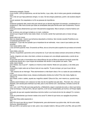 fortemente protegido. Quanto
à sua mulher, como já explicamos, era de boa família, o que, aliás, não é motivo para grande consideração
entre
nós a não ser que haja poderosos amigos, no caso. De tais amigos poderosos, porém, ela soubera adquirir
um
círculo razoável. Era respeitada e no fim as pessoas de importância
363
acabavam gostando dela, tendo sido pois natural que os demais seguissem tal exemplo, considerando-a e
recebendo-a. Não havia dúvida que todas as ansiedades dela pela família eram sem fundamento. Poucos
motivos
havia para esses afoitamentos que eram ridiculamente exagerados. Mas é sempre a mesma história com
todos
nós: se temos uma verruga na testa ou no nariz, cuidamos
sempre que ninguém tenha mais nada a fazer, no mundo, senão ficar pasmado para a nossa verruga,
achar
graça nela e por causa
dela nos desprezar, mesmo que tenhamos descoberto a América. Sem dúvida Lizavéta Prokófievna era
considerada geralmente "uma
excêntrica", o que não era questão que a impedisse de ser estimada; -mas o caso é que acabou por não
acreditar
mais nessa estima, todo
o seu tormento jazendo nisso. Encarando as filhas, ela se consumia pela suspeita de que estava arruinando
o
futuro delas, pois era
ridícula, insuportável, ignorando como comportar-se. E por tudo isso estava sempre censurando as filhas e
o
marido, brigando com eles o dia inteiro, embora os amasse com uma afeição apaixonada, a ponto de se
sacrificar.
O que mais que tudo a incomodava era a desconfiança de que as filhas se estavam tornando quase tão
excêntricas quanto ela, e que moças de sociedade não deviam e não podiam ser assim. "Elas
estão mais é dando
para niilistas, isso é que é!" - repetia a si mesma a todo instante. Neste ano que passou, e de então para
cá, esta
melancólica noção cada vez se fixava mais em seu espírito. "E para começar, por que é que não se
casam?
- não cessava de se interrogar. "Para atormentarem a mãe fazem disso o fim e a razão de suas existências;
e isso
tudo advém dessas idéias novas, desses amaldiçoados direitos da mulher! Pois não meteu Agláia na
cabeça, ha
seis meses, cortar o cabelo, aquele seu magnífico cabelo? (Deus do Céu, nem mesmo eu, quando moça,
tive
cabelos assim!) Estava com a tesoura na mão; tive de me ajoelhar aos pés dela... Pois bem, fez; e fez por
despeito, sem dúvida para martirizar sua mãe, pois é uma menina ruim. voluntariosa, mimada e acima de
tudo é
ruim, ruim, ruim! Pois não quis essa gorducha, a Aleksándra, seguir o exemplo da outra, e não é que tentou
cortar as tranças, e não por birra, não por capricho, e sim só por simplicidade, por burrice, só Porque Agláia
a
persuadiu de que sem aqueles balandraus dormiria melhor e se livraria de ter dor de cabeça? E o número
sem
conta de pretendentes que tiveram nestes cinco anos? E olhem lá que havia uns rapagões de primeira
ordem,
entre eles! Elas estão esperando o
364
quê? Por que é que não se casam? Simplesmente, para aborrecerem sua pobre mãe, não há outra razão,
nenhuma, absolutamente!"
Até que enfim o sol parece que ia raiar, para o seu coração materno. Até que enfim uma filha, até que enfim
 