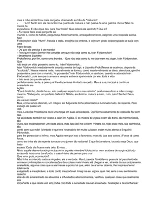 mas a mãe ainda ficou mais zangada, chamando as três de "malucas".
-      Hum! Tanto tem ela de moleirona quanto de maluca e não passa de uma galinha choca! Não há
meios de
espevitá-la. E não éque deu para ficar triste? Que estará ela sentindo? Que é?
- Às vezes fazia essa pergunta ao
marido e, como de hábito, perguntava histericamente, ameaçadoramente, exigindo uma resposta súbita.
Iván
Fiódorovitch dizia "Hum!", franzia a testa, encolhia os ombros, e com um gesto descoroçoado se saía com
uma
frase destas:
- Do que ela precisa é de marido!
- Pois que Nosso Senhor lhe conceda um que não seja como tu, Iván Fiódorovitch!
- desandava Lizavéta
Prokófievna, por fim, como uma bomba. - Que não seja como tu no falar nem no julgar, Iván Fiódorovitch.
Que
não seja um vilão grosseiro como tu, Iván Fiódorovitch...
Iván Fiódorovitch imediatamente arranjou meios de fugir, e Lizavéta Prokófievna se acalmou, depois da
"explosão". Nessa mesma noite, naturalmente se tornou, como invariavelmente se dava, atenciosa, gentil e
prazenteira para com o marido, "o grosseirão" Iván Fiódorovitch, o seu bom, querido e adorado Iván
Fiódorovitch, pois sempre o amara e sempre estivera apaixonada por ele, toda a vida
- fato esse de que ele estava
perfeitamente ciente, e pelo qual lhe dispensava ilimitado respeito. Mas a sua principal e contínua
ansiedade era
Agláia.
"Ela é direitinho, direitinho eu, sob qualquer aspecto é o meu retrato", costumava dizer a mãe consigo
mesma. "Cabeçuda, um perfeito diabinho! Niilista, excêntrica, maluca e ruim, ruim, ruim! Senhor Deus,
como
ela vai ser infeliz!"
Mas, como íamos dizendo, um mágico sol fulgurante tinha abrandado e iluminado tudo, de repente. Pelo
espaço de quase um
366
mês, Lizavéta Prokófievna teve uma folga em suas ansiedades. O próximo casamento de Adelaída fez com
que
na sociedade também se viesse a falar em Agláia. E os modos de Agláia eram tão bons, tão harmoniosos,
tão
vivos, tão encantadores! Um nada altiva, mas isso até lhe ia bem! Portara-se, todo esse mês, tão carinhosa,
tão
gentil com sua mãe! (Verdade é que era necessário ter muito cuidado, estar muito atenta a Evguénii
Pávlovitch,
para lhe perscrutar o ínfimo, mas Agláia nem por isso o favoreceu mais do que aos outros.) Fosse lá como
fosse,
como se tinha ela de repente tornado uma jovem tão radiante! E que linda estava, louvado seja Deus, que
linda
estava! Cada dia ficava mais bela. E nisto...
Nisto aquele desventurado principezinho, aquele miserável idiotazinho, nem acabara de surgir e já tudo
estava de novo uma barafunda, a casa inteira de pernas para o ar.
Que teria, pois, acontecido?
Não tinha acontecido nada a ninguém, eis a verdade. Mas Lizavéta Prokófievna possuía tal peculiaridade:
armava combinações e concatenações das coisas mais triviais até chegar a ver, através da sua onipresente
ansiedade, alguma coisa que a alarmasse a ponto tal que, além de a tornar doente, lhe inspirava terror
totalmente
exagerado e inexplicável, a todo ponto insuportável. Imagi ne-se, agora, qual não seria o seu sentimento
quando,
através do emaranhado de absurdos e infundados aborrecimentos, verificou qualquer coisa que realmente
era
importante e que desta vez sim podia com toda a seriedade causar ansiedade, hesitação e desconfiança?
 