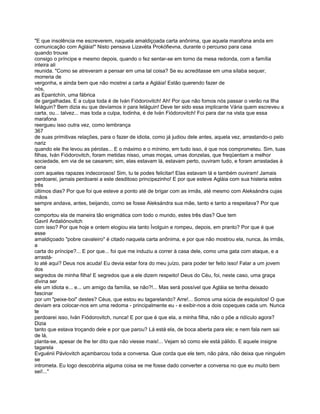 "E que insolência me escreverem, naquela amaldiçoada carta anônima, que aquela marafona anda em
comunicação com Agláia!" Nisto pensava Lizavéta Prokófievna, durante o percurso para casa
quando trouxe
consigo o príncipe e mesmo depois, quando o fez sentar-se em torno da mesa redonda, com a família
inteira ali
reunida. "Como se atreveram a pensar em uma tal coisa? Se eu acreditasse em uma sílaba sequer,
morreria de
vergonha, e ainda bem que não mostrei a carta a Agláia! Estão querendo fazer de
nós,
as Epantchín, uma fábrica
de gargalhadas. E a culpa toda é de Iván Fiódorovitch! Ah! Por que não fomos nós passar o verão na Ilha
Ieláguin? Bem dizia eu que devíamos ir para Ieláguin! Deve ter sido essa implicante Vária quem escreveu a
carta, ou... talvez... mas toda a culpa, todinha, é de Iván Fiódorovitch! Foi para dar na vista que essa
marafona
reergueu isso outra vez, como lembrança
367
de suas primitivas relações, para o fazer de idiota, como já judiou dele antes, aquela vez, arrastando-o pelo
nariz
quando ele lhe levou as pérolas... E o máximo e o mínimo, em tudo isso, é que nos comprometeu. Sim, tuas
filhas, Iván Fiódorovitch, foram metidas nisso, umas moças, umas donzelas, que freqüentam a melhor
sociedade, em via de se casarem; sim, elas estavam lá, estavam perto, ouviram tudo, e foram arrastadas à
cena
com aqueles rapazes indecorosos! Sim, tu te podes felicitar! Elas estavam lá e também ouviram! Jamais
perdoarei, jamais perdoarei a este desditoso principezinho! E por que esteve Agláia com sua histeria estes
três
últimos dias? Por que foi que esteve a ponto até de brigar com as irmãs, até mesmo com Aleksándra cujas
mãos
sempre andava, antes, beijando, como se fosse Aleksándra sua mãe, tanto e tanto a respeitava? Por que
se
comportou ela de maneira tão enigmática com todo o mundo, estes três dias? Que tem
Gavril Ardaliónovitch
com isso? Por que hoje e ontem elogiou ela tanto Ívolguin e rompeu, depois, em pranto? Por que é que
esse
amaldiçoado "pobre cavaleiro" é citado naquela carta anônima, e por que não mostrou ela, nunca, às irmãs,
a
carta do príncipe?... E por que... foi que me induziu a correr à casa dele, como uma gata com ataque, e a
arrastá-
lo até aqui? Deus nos acuda! Eu devia estar fora do meu juízo, para poder ter feito isso! Falar a um jovem
dos
segredos de minha filha! E segredos que a ele dizem respeito! Deus do Céu, foi, neste caso, uma graça
divina ser
ele um idiota e... e... um amigo da família, se não?!... Mas será possível que Agláia se tenha deixado
fascinar
por um "peixe-boi" destes? Céus, que estou eu tagarelando? Arre!... Somos uma súcia de esquisitos! O que
deviam era colocar-nos em uma redoma - principalmente eu - e exibir-nos a dois copeques cada um. Nunca
te
perdoarei isso, Iván Fiódorovitch, nunca! E por que é que ela, a minha filha, não o põe a ridículo agora?
Dizia
tanto que estava troçando dele e por que parou? Lá está ela, de boca aberta para ele; e nem fala nem sai
de lá,
planta-se, apesar de lhe ter dito que não viesse mais!... Vejam só como ele está pálido. E aquele insigne
tagarela
Evguénii Pávlovitch açambarcou toda a conversa. Que corda que ele tem, não pára, não deixa que ninguém
se
intrometa. Eu logo descobriria alguma coisa se me fosse dado converter a conversa no que eu muito bem
sei!..."
 