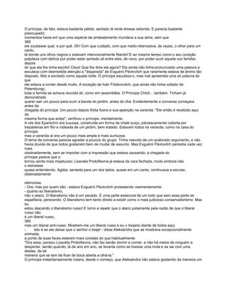 O príncipe, de fato, estava bastante pálido, sentado lá rente àmesa redonda. E parecia bastante
preocupado;
momentos havia em que uma espécie de arrebatamento inundava a sua alma, sem que
368
ele soubesse qual, e por quê. Oh! Com que cuidado, com que medo relanceava, às vezes, o olhar para um
canto,
lá donde uns olhos negros o estavam intencionalmente fitando! E ao mesmo tempo como o seu coração
palpitava com delícia por poder estar sentado ali entre eles, de novo, por poder ouvir aquela voz familiar,
depois
do que ela lhe tinha escrito! Céus! Que lhe diria ela agora? Ele ainda não tinha pronunciado uma palavra e
escutava com desmedida atenção a "disparada" de Evguénii Pávlovitch que raramente estava de ânimo tão
disposto, feliz e excitado como aquela noite. O príncipe escutava-o, mas mal apreendia uma só palavra do
que
ele estava a contar desde muito. A exceção de Iván Fiódorovitch, que ainda não tinha voltado de
Petersburgo,
toda a família se achava reunida ali, como em assembléia. O Príncipe Chtch... também. Tinham já
demonstrado
querer sair um pouco para ouvir a banda do jardim, antes do chá. Evidentemente a conversa começara
antes da
chegada do príncipe. Um pouco depois Kólia fizera a sua aparição na varanda. "Ele então é recebido aqui
da
mesma forma que antes", verificou o príncipe, mentalmente.
A vila dos Epantchín era luxuosa, construída em forma de chalé suíço, pitorescamente coberta por
trepadeiras em flor e rodeada de um jardim, bem tratado. Estavam todos na varanda. como na casa do
príncipe.
mas a varanda aí era um pouco mais ampla e mais suntuosa.
O tema da conversa parecia agradar a poucos do grupo. Tinha nascido de um acalorado argumento, e não
havia dúvida de que todos gostariam bem de mudar de assunto. Mas Evguénii Pávlovitch persistia cada vez
mais
obstinadamente, sem se importar com a impressão que estava causando; a chegada do
príncipe parece que o
tornou ainda mais impetuoso; Lizavéta Prokófievna já estava de cara fechada, muito embora não
o estivesse
quase entendendo. Agláia, sentada para um dos lados. quase em um canto, continuava a escutar,
obstinadamente

silenciosa.
- Ora, mas por quem são - estava Evguéníi Pávlovitch protestando veementemente
- quanto ao liberalismo,
não o ataco. O liberalismo não é um pecado. É uma parte essencial de um todo que sem essa parte se
espatifaria, perecendo. O liberalismo tem tanto direito a existir como o mais judicioso conservadorismo. Mas
eu
estou atacando o liberalismo russo! E torno a repetir que o ataco justamente pela razão de que o liberal
russo não
é um liberal russo,
369
mas um liberal anti-russo. Mostrem-me um liberal russo e eu o beijarei diante de todos aqui.
-     Isto é se ele deixar que o senhor o beije! - disse Aleksándra que se mostrava excepcionalmente
animada,
a ponto de suas faces estarem mais coradas do que habitualmente.
"Ora essa, pensou Lizavéta Prokófievna, não faz senão dormir e comer, e não há meios de ninguém a
despertar, senão quando, lá de ano em ano, se levanta como se tivesse uma mola e se sai com uma
destas, de tal
maneira que se tem de ficar de boca aberta a olhá-la."
O príncipe instantaneamente notara, desde o começo, que Aleksándra não estava gostando da maneira um
 