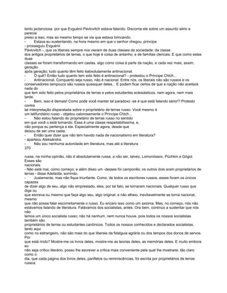 tanto jactanciosa. por que Evguénii Pávlovitch estava falando. Discorria ele sobre um assunto sério e
parecia
preso a isso, mas ao mesmo tempo se via que estava brincando.
-      Estava eu sustentando, na hora mesmo em que o senhor chegou, príncipe
- prosseguiu Evguénii
Pávlovitch -, que os liberais sempre nos vieram de duas classes da sociedade: da classe
dos antigos proprietários de terras, o que hoje é coisa de antanho, e de famílias clericais. E que como estas
duas
classes se foram transformando em castas, algo como coisa à parte da nação, e cada vez mais, assim,
geração
após geração; tudo quanto têm feito éabsolutamente antinacional.
-      O quê? Então tudo quanto tem sido feito é antinacional? - protestou o Príncipe Chtch...
-      Antinacional. Conquanto seja russo, não é nacional. Entre nós, os liberais não são russos e os
conservadores tampouco são russos quaisquer deles... E podem ficar certos de que a nação não aceitará
nada do
que tem sido feito pelos proprietários de terras e pelos estudantes eclesiásticos, nem agora, nem mais
tarde.
-      Bem, isso é demais! Como pode você manter tal paradoxo -se é que está falando sério!? Protesto
contra
tal interpretação disparatada sobre o proprietário de terras russo. Você mesmo é
um latifundiário russo - objetou calorosamente o Príncipe Chtch...
-      Não estou falando do proprietário de terras russo no sentido
em que você o está tomando. Essa é uma classe respeitabilíssima, e,
não porque eu pertença a ela. Especialmente agora, desde que
deixou de ser uma casta.
-      Então quer dizer que não tem havido nada de nacionalismo em literatura?
- aparteou Aleksándra.
-      Não sou nenhuma autoridade em literatura, mas até a literatura
370

russa, na minha opinião, não é absolutamente russa, a não ser, talvez, Lomonóssov, Púchkin e Gógol.
Esses são
nacionais.
- Não está mal, como começo; e além disso um -desses foi camponês; os outros dois eram proprietários de
terras - disse Adelaída, sorrindo.
-     Justamente, mas não fique triunfante. Como, de todos os escritores russos, esses foram os únicos
capazes
de dizer algo de seu, algo não emprestado, eles, por tal fato, se tornaram nacionais. Qualquer russo que
diga ou
que escreva ou mesmo que faça algo seu, algo original, e não alheio, inevitavelmente se torna nacional,
mesmo
que não possa falar escorreitamente o russo. Eu encaro isso como um axioma. Mas, no começo, nós não
estávamos falando de literatura. Falávamos dos socialistas, antes. Ora bem, continuo a sustentar que nós
não
temos um único socialista russo; não há nenhum, nem nunca houve, pois todos os nossos socialistas
também são
proprietários de terras ou estudantes canônicos. Todos os nossos conhecidos e declarados socialistas,
tanto aqui
como no estrangeiro, não são mais do que liberais da fidalguia agrária ou dos tempos dos donos de servos.
Por
que está rindo? Mostre-me os livros deles, mostre-me as teorias deles, as memórias deles. E muito embora
eu
não seja crítico literário, posso lhe escrever a crítica mais conveniente pela qual lhe mostrarei, tão claro
como o
dia, que cada página dos livros deles, panfletos ou reminiscências, foi escrita por proprietários de terras
russos
 