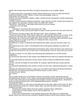 inglesa, mas os traços negros são feitos com golpes mais grossos do que os golpes ingleses
44
e, conforme está vendo, a proporção se perdeu. Repare, também que o oval é um nada mais redondo,
admitindo-se também o ornato. Todavia, o ornato é uma coisa perigosa; requer um
extraordinário, bom gosto e tem
acolhida, mas só se a simetria for atingida; e então, a escrita se torna incomparável e a gente simplesmente
se apaixona por ela!
- Oh! Mas o senhor perpetra verdadeiras maravilhas! - disse o general, sorrindo. O senhor não é apenas um
bom calígrafo meu caro amigo, o senhor é mais é um artista! Hein. Gánia?
- Maravilhoso - disse Gánia - e ele também está convenci do da sua vocação!
- acrescentou com uma risada
sarcástica.
-      Você pode rir, mas que há nele uma carreira, há! - disse
o general. - Sabe, príncipe, para que personagem vai agora o senhor escrever? Ora, bem pode contar com
trinta e
cinco rublos por mes para começar. Mas, são doze e meia - disse, consultando o relógio
- Vamos pois a isso, príncipe. Tenho pressa e talvez não o veja mais hoje. Sente-se, por um minuto, Já lhe
expliquei que não posso vê-lo muitas vezes; mas estou sinceramente disposto a ajudá-lo um pouco;
naturalmente, isto é, naquilo que for essencial! E, quanto ao resto, o senhor deve agir conforme lhe convier
mais. Arranjar-lhe-ei um lugar no escritório, um emprego bem fácil, mas que exija
exatidão. Passemos adiante.
Na residência, ou melhor, na família de Gavríl Ardaliónovitch Ivolguin, aqui este meu jovem amigo, com
quem
peço desde já que se dê, a mãe e a irmã separaram dois ou três quartos mobiliados e os cedem com
pensão e
trato, alugando os a hóspedes especialmente recomendados, Para o senhor isto écomo coisa caída do céu,
príncipe, pois não ficará só e sim, por assim dizer, no seio da família; a meu ver, não convém que o senhor
se
isole logo no começo, em uma cidade como Petersburgo Nina Aleksándrovna e sua filha Varvára
Ardaliónovna
são senhoras por quem tenho o maior respeito. Nina Aleksándrovna é mulher de um general reformado que
foi
meu camarada desde que entrei para o serviço, embora, devido a certas circunstâncias tenha rompido
relações
com ele, o que não me impede, em certo sentido, de o respeitar. Digo-lhe tudo isso, príncipe, para que
perceba
que o apresento pessoalmente e que, portanto, me faço, em certo modo, responsável pelo senhor. O preço
e as
condições são extremamente módicos, e espero que o seu salário brevemente já lhe dê para enfrentá-los
Naturalmente, uma pessoa precisa sempre de dinheiro trocado, no bolso, mesmo
que seja um pouco, apenas,
mas o senhor
45
não se zangará comigo se eu lhe aconselhar a não ter muito dinheiro no bolso. Depreendo isso pela
impressão que tive do senhor. Como. todavia, sua bolsa está presentemente vazia, permita-me emprestar-
te vinte e cinco rublos para as suas despesas mais imediatas. O senhor me pagará depois, naturalmente, e
sendo uma pessoa honesta sincera, como indubitavelmente parece ser, nenhuma
incompreensão poderá
surgir entre nós. Tenho um motivo para me interessar pelo seu bem-estar; sabê-lo-á mais tarde. Vê, estou
sendo perfeitamente correto com o senhor. Espero. Gánia, que você nada tenha a opor à instalação do
príncipe em sua casa!...
-      Oh! Muito pelo contrário. Minha mãe ficará contente -aquiesceu Gánia, polidamente.
-      Vocês só têm um quarto alugado, creio eu. Mora lá aquele Ferd... ter...
-      Ferdichtchénko.
-      É isso, é isso, Ferdichtchénko. E não simpatizo nada com ele. Não passa de um ordinaríssimo
palhaço. Está aí uma coisa que não compreendo: Nastássia Filíppovna dar-lhe tanta confiança. Émesmo
 