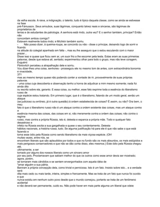 da velha escola. A raiva, a indignação, o talento, tudo é típico daquela classe, como se ainda se estivesse
na fase
pré-Fámussov. Seus arroubos, suas lágrimas, conquanto talvez reais e sinceras, são lágrimas de
proprietários de
terras e de estudantes de patrologia. A senhora está rindo, outra vez? E o senhor também, príncipe? Então
não
concordam ambos comigo?
Estavam realmente todos rindo; e Míchkin também sorriu.
-      Não posso dizer, à queima-roupa, se concordo ou não - disse o príncipe, deixando logo de sorrir e
ficando
na atitude do colegial apanhado em falta -, mas eu lhe asseguro que o estou escutando com o maior
prazer...
Disse isso e quase que ficou sem ar, um suor frio a lhe escorrer pela testa. Estas eram as suas primeiras
palavras, desde que estava ali, sentado; experimentou olhar para todo o grupo, mas não teve coragem;
Evguénii
Pávlovitch percebeu a atrapalhação dele e sorriu.
Vou dizer-lhes uma coisa, senhores - prosseguiu ele no mesmo tom de antes, com extraordinária bonomia
e vivacidade,
371
mas ao mesmo tempo quase não podendo conter a vontade de rir, provavelmente de suas próprias
palavras
- uma coisa cuja descoberta e observação tenho a honra de adjudicar a mim mesmo somente; nada foi
ainda dito
ou escrito sobre ela, garanto. E essa coisa, ou melhor, esse fato exprime toda a essência do liberalismo
russo de
cuja espécie estou tratando. Em primeiro lugar, que é o liberalismo, falando de um modo geral, senão um
ataque
(se judicioso ou errôneo, já é outra questão) à ordem estabelecida de coisas? É assim, ou não? Ora bem, o
meu
fato é que o liberalismo russo não é um ataque contra a ordem existente das coisas, mas um ataque contra
a
essência mesma das coisas, das coisas em si, não meramente contra a ordem das coisas; não contra o
regíme
russo, mas contra a própria Rússia, isto é, detesta e espanca a própria mãe. Todo e qualquer fato
desastroso e
infeliz na Rússia excita a sua gargalhada e quase o seu contentamento. Detesta
hábitos nacionais, a história russa, tudo. Se alguma justificação há para ele é que não sabe o que está
fazendo e
toma esse ódio pela Rússia como sendo liberalismo da mais viçosa espécie. (Oh!
muitas vezes, entre nós, se
encontram liberais que são aplaudidos por todos e que no fundo são os mais absurdos, os mais estúpidos e
mais perigosos conservadores e que não se dão conta disso, eles mesmos.) Este ódio pela Rússia chegou
até,
ultimamente, a ser
tomado por alguns dos nossos liberais como um sincero amor
por seu país. Proclamavam que sabiam melhor do que os outros como esse amor devia ser mostrado;
agora, porém,
se tornaram mais cândidos e se sentem envergonhados com aquela idéia de
"amar alguém a sua pátria.
Baniram a própria concepção dela, como trivial e perniciosa. Isto é um fato. Insisto sobre isto... e a verdade
será
dita mais cedo ou mais tarde, inteira, simples e francamente. Mas se trata de um fato que nunca foi ouvido
e que
nunca existiu em nenhum outro povo desde que o mundo começou, portanto se trata de um fenômeno
acidental
e não deverá ser permanente, cuido eu. Não pode haver em mais parte alguma um liberal que odeie
 