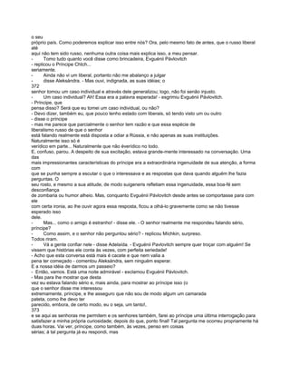 o seu
próprio país. Como poderemos explicar isso entre nós? Ora, pelo mesmo fato de antes, que o russo liberal
até
aqui não tem sido russo, nenhuma outra coisa mais explica isso, a meu pensar.
-      Tomo tudo quanto você disse como brincadeira, Evguénii Pávlovitch
- replicou o Príncipe Chtch...
seriamente.
-      Ainda não vi um liberal, portanto não me abalanço a julgar
-      disse Aleksándra. - Mas ouvi, indignada, as suas idéias; o
372
senhor tomou um caso individual e através dele generalizou; logo, não foi senão injusto.
-      Um caso individual? Ah! Essa era a palavra esperada! - esgrimiu Evguénii Pávlovitch.
- Príncipe, que
pensa disso? Será que eu tomei um caso individual, ou não?
- Devo dizer, também eu, que pouco tenho estado com liberais, só tendo visto um ou outro
- disse o príncipe
- mas me parece que parcialmente o senhor tem razão e que essa espécie de
liberalismo russo de que o senhor
está falando realmente está disposta a odiar a Rússia, e não apenas as suas instituições.
Naturalmente isso só é
verídico em parte... Naturalmente que não éverídico no todo.
E, confuso, parou. A despeito de sua excitação, estava grande-mente interessado na conversação. Uma
das
mais impressionantes características do príncipe era a extraordinária ingenuidade de sua atenção, a forma
com
que se punha sempre a escutar o que o interessava e as respostas que dava quando alguém lhe fazia
perguntas. O
seu rosto, e mesmo a sua atitude, de modo suigeneris refletiam essa ingenuidade, essa boa-fé sem
desconfiança
de zombaria ou humor alheio. Mas, conquanto Evguénii Pávlovitch desde antes se comportasse para com
ele
com certa ironia, ao lhe ouvir agora essa resposta, ficou a olhá-lo gravemente como se não tivesse
esperado isso
dele.
-      Mas... como o amigo é estranho! - disse ele. - O senhor realmente me respondeu falando sério,
príncipe?
-      Como assim, e o senhor não perguntou sério? - replicou Míchkin, surpreso.
Todos riram.
-      Vá a gente confiar nele - disse Adelaída. - Evguénii Pavlovitch sempre quer troçar com alguém! Se
vissem que histórias ele conta às vezes, com perfeita seriedade!
- Acho que esta conversa está mais é cacete e que nem valia a
pena ter começado - comentou Aleksándra, sem ninguém esperar.
E a nossa idéia de darmos um passeio?
- Então, vamos. Está uma noite admirável - exclamou Evguénii Pávlovitch.
- Mas para lhe mostrar que desta
vez eu estava falando sério e, mais ainda, para mostrar ao príncipe isso (o
que o senhor disse me interessou
extremamente, príncipe, e lhe asseguro que não sou de modo algum um camarada
pateta, como lhe devo ter
parecido, embora, de certo modo, eu o seja, um tanto!,
373
e se aqui as senhoras me permitem e os senhores também, farei ao príncipe uma última interrogação para
satisfazer a minha própria curiosidade; depois do que, ponto final! Tal pergunta me ocorreu propriamente há
duas horas. Vai ver, príncipe, como também, às vezes, penso em coisas
sérias; à tal pergunta já eu respondi, mas
 
