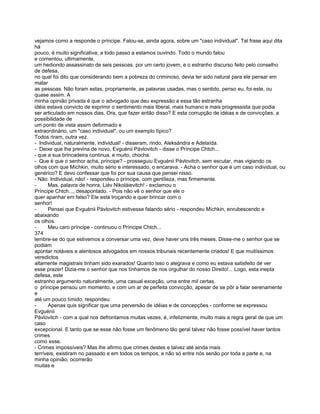 vejamos como a responde o príncipe. Falou-se, ainda agora, sobre um "caso individual". Tal frase aqui dita
há
pouco, é muito significativa; a todo passo a estamos ouvindo. Todo o mundo falou
e comentou, ultimamente,
um hediondo assassinato de seis pessoas. por um certo jovem, e o estranho discurso feito pelo conselho
de defesa,
no qual foi dito que considerando bem a pobreza do criminoso, devia ter sido natural para ele pensar em
matar
as pessoas. Não foram estas, propriamente, as palavras usadas, mas o sentido, penso eu, foi este, ou
quase assim. A
minha opinião privada é que o advogado que deu expressão a essa tão estranha
idéia estava convicto de exprimir o sentimento mais liberal, mais humano e mais progressista que podia
ser articulado em nossos dias. Ora, que fazer então disso? E esta corrupção de idéias e de convicções, a
possibilidade de
um ponto de vista assim deformado e
extraordinário, um "caso individual", ou um exemplo típico?
Todos riram, outra vez.
- Individual, naturalmente, individual! - disseram, rindo, Aleksándra e Adelaída.
- Deixe que lhe previna de novo, Evguénii Pávlovitch - disse o Príncipe Chtch...
- que a sua brincadeira continua, e muito, chocha.
- Que é que o senhor acha, príncipe? - prosseguiu Evguénii Pávlovitch, sem escutar, mas vigiando os
olhos com que Míchkin, muito sério e interessado, o encarava. - Acha o senhor que é um caso individual, ou
genérico? E devo confessar que foi por sua causa que pensei nisso.
- Não. Individual, não! - respondeu o príncipe, com gentíleza, mas firmemente.
-      Mas, palavra de honra, Liév Nikoláievitch! - exclamou o
Príncipe Chtch..., desapontado. - Pois não vê o senhor que ele o
quer apanhar em falso? Ele está troçando e quer brincar com o
senhor!
-      Pensei que Evguénii Pávlovitch estivesse falando sério - respondeu Míchkin, enrubescendo e
abaixando
os olhos.
-      Meu caro príncipe - continuou o Príncipe Chtch...
374
lembre-se do que estivemos a conversar uma vez, deve haver uns três meses. Disse-me o senhor que se
podiam
apontar notáveis e alentosos advogados em nossos tribunais recentemente criados! E que muitíssimos
veredictos
altamente magistrais tinham sido exarados! Quanto isso o alegrava e como eu estava satisfeito de ver
esse prazer! Dizia-me o senhor que nos tínhamos de nos orgulhar do nosso Direito!... Logo, esta inepta
defesa, este
estranho argumento naturalmente, uma casual exceção, uma entre mil certas.
o príncipe pensou um momento, e com um ar de perfeita convicção, apesar de se pôr a falar serenamente
e
até um pouco tímido, respondeu:
-      Apenas quis significar que uma perversão de idéias e de concepções - conforme se expressou
Evguénii
Pávlovitch - com a qual nos defrontamos muitas vezes, é, infelizmente, muito mais a regra geral de que um
caso
excepcional. E tanto que se esse não fosse um fenômeno tão geral talvez não fosse possível haver tantos
crimes
como esse.
- Crimes impossíveis? Mas lhe afirmo que crimes destes e talvez até ainda mais
terríveis, existiram no passado e em todos os tempos, e não só entre nós senão por toda a parte e, na
minha opinião, ocorrerão
muitas e
 