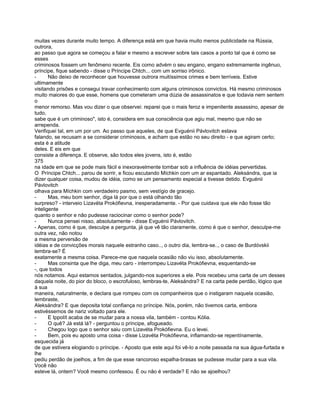 muitas vezes durante muito tempo. A diferença está em que havia muito menos publicidade na Rússia,
outrora,
ao passo que agora se começou a falar e mesmo a escrever sobre tais casos a ponto tal que é como se
esses
criminosos fossem um fenômeno recente. Eis como advém o seu engano, engano extremamente ingênuo,
príncipe, fique sabendo - disse o Príncipe Chtch... com um sorriso irônico.
-      Não deixo de reconhecer que houvesse outrora muitíssimos crimes e bem terríveis. Estive
ultimamente
visitando prisões e consegui travar conhecimento com alguns criminosos convictos. Há mesmo criminosos
muito maiores do que esse, homens que cometeram uma dúzia de assassinatos e que todavia nem sentem
o
menor remorso. Mas vou dizer o que observei: reparei que o mais feroz e impenitente assassino, apesar de
tudo,
sabe que é um criminoso", isto é, considera em sua consciência que agiu mal, mesmo que não se
arrependa.
Verifiquei tal, em um por um. Ao passo que aqueles, de que Evguénii Pávlovitch estava
falando, se recusam a se considerar criminosos, e acham que estão no seu direito - e que agiram certo;
esta é a atitude
deles. E eis em que
consiste a diferença. E observe, são todos eles jovens, isto é, estão
375
na idade em que se pode mais fácil e inexoravelmente tombar sob a influência de idéias pervertidas.
O Príncipe Chtch... parou de sorrir, e ficou escutando Míchkin com um ar espantado. Aleksándra, que ia
dizer qualquer coisa, mudou de idéia, como se um pensamento especial a tivesse detido. Evguénii
Pávlovitch
olhava para Míchkin com verdadeiro pasmo, sem vestígio de gracejo.
-      Mas, meu bom senhor, diga lá por que o está olhando tão
surpreso? - interveio Lizavéta Prokófievna, inesperadamente. - Por que cuidava que ele não fosse tão
inteligente
quanto o senhor e não pudesse raciocinar como o senhor pode?
-      Nunca pensei nisso, absolutamente - disse Evguénii Pávlovitch.
- Apenas, como é que, desculpe a pergunta, já que vê tão claramente, como é que o senhor, desculpe-me
outra vez, não notou
a mesma perversão de
idéias e de convicções morais naquele estranho caso.., o outro dia, lembra-se.., o caso de Burdóvskii
lembra-se? É
exatamente a mesma coisa. Parece-me que naquela ocasião não viu isso, absolutamente.
-      Mas consinta que lhe diga, meu caro - interrompeu Lizavéta Prokófievna, esquentando-se
-, que todos
nós notamos. Aqui estamos sentados, julgando-nos superiores a ele. Pois recebeu uma carta de um desses
daquela noite, do pior do bloco, o escrofuloso, lembras-te, Aleksándra? E na carta pede perdão, lógico que
à sua
maneira, naturalmente, e declara que rompeu com os companheiros que o instigaram naquela ocasião,
lembraste,
Aleksándra? E que deposita total confiança no príncipe. Nós, porém, não tivemos carta, embora
estivéssemos de nariz voltado para ele.
-      E Ippolít acaba de se mudar para a nossa vila, também - contou Kólia.
-      O quê? Já está lá? - perguntou o príncipe, afogueado.
-      Chegou logo que o senhor saiu com Lizavéta Prokófievna. Eu o levei.
-      Bem, pois eu aposto uma coisa - disse Lizavéta Prokófievna, inflamando-se repentínamente,
esquecida já
de que estivera elogiando o príncipe. - Aposto que este aqui foi vê-lo a noite passada na sua água-furtada e
lhe
pediu perdão de joelhos, a fim de que esse rancoroso espalha-brasas se pudesse mudar para a sua vila.
Você não
esteve lá, ontem? Você mesmo confessou. É ou não é verdade? E não se ajoelhou?
 