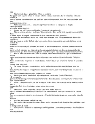 376
-     Não fez nada disso - gritou Kólia. - Muito ao contrário.
Foi Ippolít quem segurou a mão do príncipe ontem e a beijou duas vezes. Eu vi. Foi como a entrevista
acabou, e
mais, o príncipe lhe disse apenas que ele ficaria mais confortavelmente lá na vila, concordando ele em ir
logo
que se sentisse melhor.
-     Kólia, não precisa você... - balbuciou o príncipe, levantando-se e pegando no chapéu.
- Para que há de
você estar a falar nisso? Eu...
-     Onde é que vai? - perguntou Lizavéta Prokófievna, interceptando-o.
-     Não se amofine, príncipe - continuou Kólia, vivamente. - Se o senhor for lá agora o incomodará. Ele
ficou
a dormir, depois da viagem. Está satisfeito e - quer saber de uma coisa, príncipe?
- acho até que será melhor o senhor não ir vê-lo hoje, senão ele torna a ficar desapontado. Ainda esta
manhã me
dizia que nunca se sentira tão forte e tão bem, nestes últimos meses, como agora. Já não tosse nem a
metade do
que tossia.
Notou o príncipe que Agláia deixara o seu lugar e se aproximava da mesa. Não teve coragem de olhá-la,
mas
sentiu em todo o seu ser que ela o estava olhando naquele instante e que, decerto, o estava olhando
colericamente, que devia haver indignação em seus olhos negros e que o seu rosto devia estar vermelho.
-     Mas eu acho que fez mal em o fazer vir para cá, Nikolái Ardaliónovitch, se é que se está referindo
àquele
rapaz tuberculoso que chorou e que nos convidou para o seu enterro - comentou Evguénii Pávlovitch.
- Ele
falava com tamanha eloquência da parede da casa fronteira à sua, que certamente morrerá de saudades
dessa
parede; fique certo disso.
-     Tal e qual. E brigará e romperá com o senhor e irá embora outra vez; esse é que vai ser o fim.
-E
Lizavéta Prokófievna puxou para perto de si a cesta de costuras, com um ar de dignidade, esquecendo-se
de que
todo o mundo se estava preparando para ir dar um passeio.
-     Lembro-me quanto ele alardeou sobre a tal parede - recomeçou Evguénii Pávlovitch.
- E sem aquela
parede ele não conseguirá morrer eloqüentemente! E o diabo é que está ansioso por uma cena de morte
com bastante retórica.
-     Como? - perguntou o príncipe, que prosseguiu: - Se o senhor não o perdoar, há de ele então morrer
sem o
seu perdão.. Pois olhe, ele veio para cá, por causa das árvores.
377
-     Oh! Quanto a mim, perdôo-lhe tudo por tudo. Pode até lhe dizer isso.
- Não é bem essa a maneira - respondeu o príncipe, mansamente, e como que com relutância, com os
olhos
fixos em um ponto do assoalho, sem os levantar. - O senhor devia estar preparado para receber o perdão
dele
também.
-     Não vejo porquê! Que lhe fiz eu de mal?
-     Se o senhor não compreende, então... Mas o senhor compreende; ele desejava abençoar todos e que
todos
o abençoassem. E era só.
-     Caro príncipe - apressou-se a se interpor o Príncipe Chtch... com certa apreensão, e trocando olhares
com
alguns dos demais
 