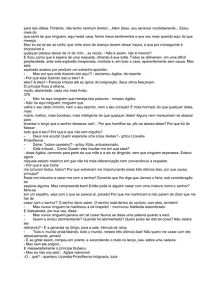 para tais idéias. Portanto, não tenho nenhum direito!... Além disso, sou sensível morbidamente... Estou
mais do
que certo de que ninguém, aqui nesta casa, feriria meus sentimentos e que sou mais querido aqui do que
mereço.
Mas eu sei (e sei ao certo) que vinte anos de doença devem deixar traços, e que por conseguinte é
impossível a
qualquer pessoa deixar de rir de mim... as vezes. - Não é assim, não é mesmo?
E ficou como que à espera de uma resposta, olhando à sua volta. Todos se detiveram, em uma difícil
perplexidade, ante esta explosão inesperada, mórbida e, em todo o caso, aparentemente sem causa. Mas
esta
explosão acabou por produzir um estranho episódio.
-      Mas por que está dizendo isto aqui?! - exclamou Agláia, de repente.
- Por que está dizendo isso a eles? A
eles? A eles? - Parecia irritada até ao ápice de indignação. Seus olhos faiscavam.
O príncipe ficou a olhá-la,
mudo, atarantado, cada vez mais lívido.
379
-      Não há aqui ninguém que mereça tais palavras - rompeu Agláia.
- Não há aqui ninguém, ninguém que
valha o seu dedo mínimo, nem o seu espírito, nem o seu coração! É mais honrado do que qualquer deles,
mais
nobre, melhor, mais bondoso, mais inteligente do que qualquer deles! Alguns nem mereceriam se abaixar
para
levantar o lenço que o senhor deixasse cair!... Por que humilhar se, pôr-se abaixo deles? Por que há de
falsear
tudo que é seu? Por que é que não tem orgulho?
-      Deus nos acuda! Quem esperaria uma coisa destas? - gritou Lizavéta
Prokófievna
-      Salve, "pobre cavaleiro"! - gritou Kólia, entusiasmado.
-      Cale a boca!... Como Ousam eles insultar-me em sua casa?
- disse Agláia, correndo para perto de sua mãe e a ela se dirigindo, sem que ninguém esperasse. Estava
agora
naquele estado histérico em que não há mais diferenciação nem conveniência a respeitar.
- Por que é que todos
me torturam todos, todos? Por que estiveram me importunando estes três últimos dias, por sua causa,
príncipe?
Nada me induziria a casar-me com o senhor! Consinta que lhe diga que Jamais o faria, sob consideração
de
espécie alguma. Mas compreenda bem! Então pode lá alguém casar com uma criatura como o senhor?
Mire-se
em um espelho, veja com o que se parece aí, parado! Por que me martirizam e não param de dizer que me
hei de
casar com o senhor? O senhor deve saber. O senhor está dentro do conluio, com eles, também!
-      Mas nunca ninguém te martirizou a tal respeito! - murmurou Adelaída assombrada.
E Aleksándra, por sua vez, disse:
-      Mas nunca ninguém pensou em tal coisa! Nunca se disse uma palavra quanto a isso!
-      Quem a andou atormentando? Quando foi atormentada? Quem podia ter dito tal coisa? Não estará
ela
delirando? - E a generala se dirigiu para a sala, trêmula de raiva.
-      Todo o mundo anda falando, todo o mundo, nestes três últimos dias! Não quero me casar com ele,
absolutamente, jamais!
- E ao gritar assim, rompeu em pranto, e escondendo o rosto no lenço, caiu sobre uma cadeira.
- Mas nem ele próprio...
E inesperadamente o príncipe titubeou:
- Mas eu não vos pedi... Agláia Ivánovna!
-O... quê? - aparteou Lizavéta Prokófievna indignada, toda
 