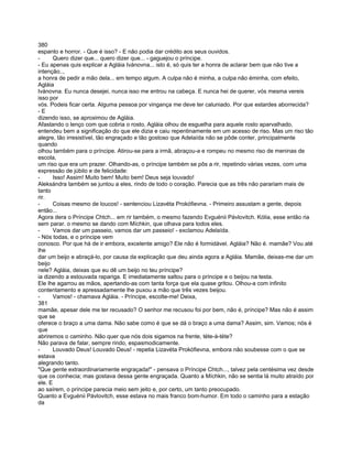 380
espanto e horror. - Que é isso? - E não podia dar crédito aos seus ouvidos.
-     Quero dizer que... quero dizer que... - gaguejou o príncipe.
- Eu apenas quis explicar a Agláia Ivánovna... isto é, só quis ter a honra de aclarar bem que não tive a
intenção..,
a honra de pedir a mão dela... em tempo algum. A culpa não é minha, a culpa não éminha, com efeito,
Agláia
Ivánovna. Eu nunca desejei, nunca isso me entrou na cabeça. E nunca hei de querer, vós mesma vereis
isso por
vós. Podeis ficar certa. Alguma pessoa por vingança me deve ter caluniado. Por que estardes aborrecida?
-E
dizendo isso, se aproximou de Agláia.
Afastando o lenço com que cobria o rosto, Agláia olhou de esguelha para aquele rosto aparvalhado,
entendeu bem a significação do que ele dizia e caiu repentinamente em um acesso de riso. Mas um riso tão
alegre, tão irresistível, tão engraçado e tão gostoso que Adelaída não se pôde conter, principalmente
quando
olhou também para o príncipe. Atirou-se para a irmã, abraçou-a e rompeu no mesmo riso de meninas de
escola,
um riso que era um prazer. Olhando-as, o príncipe também se pôs a rir, repetindo várias vezes, com uma
expressão de júbilo e de felicidade:
-     Isso! Assim! Muito bem! Muito bem! Deus seja louvado!
Aleksándra também se juntou a eles, rindo de todo o coração. Parecia que as três não parariam mais de
tanto
rir.
-     Coisas mesmo de loucos! - sentenciou Lizavéta Prokófievna. - Primeiro assustam a gente, depois
então...
Agora dera o Príncipe Chtch... em rir também, o mesmo fazendo Evguénii Pávlovitch. Kólia, esse então ria
sem parar. o mesmo se dando com Míchkin, que olhava para todos eles.
-     Vamos dar um passeio, vamos dar um passeio! - exclamou Adelaída.
- Nós todas, e o príncipe vem
conosco. Por que há de ir embora, excelente amigo? Ele não é formidável. Agláia? Não é. mamãe? Vou até
lhe
dar um beijo e abraçá-lo, por causa da explicação que deu ainda agora a Agláia. Mamãe, deixas-me dar um
beijo
nele? Agláia, deixas que eu dê um beijo no teu príncipe?
ia dizendo a estouvada rapariga. E imediatamente saltou para o príncipe e o beijou na testa.
Ele lhe agarrou as mãos, apertando-as com tanta força que ela quase gritou. Olhou-a com infinito
contentamento e apressadamente lhe puxou a mão que três vezes beijou.
-     Vamos! - chamava Agláia. - Príncipe, escolte-me! Deixa,
381
mamãe, apesar dele me ter recusado? O senhor me recusou foi por bem, não é, príncipe? Mas não é assim
que se
oferece o braço a uma dama. Não sabe como é que se dá o braço a uma dama? Assim, sim. Vamos; nós é
que
abriremos o caminho. Não quer que nós dois sigamos na frente, téte-à-téte?
Não parava de falar, sempre rindo, espasmodicamente.
-     Louvado Deus! Louvado Deus! - repetia Lizavéta Prokófievna, embora não soubesse com o que se
estava
alegrando tanto.
"Que gente extraordinariamente engraçada!" - pensava o Príncipe Chtch..., talvez pela centésima vez desde
que os conhecia; mas gostava dessa gente engraçada. Quanto a Míchkin, não se sentia lá muito atraído por
ele. E
ao saírem, o príncipe parecia meio sem jeito e, por certo, um tanto preocupado.
Quanto a Evguénii Pávlovitch, esse estava no mais franco bom-humor. Em todo o caminho para a estação
da
 