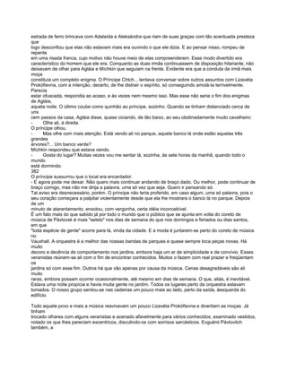 estrada de ferro brincava com Adelaída e Aleksándra que riam de suas graças com tão acentuada presteza
que
logo desconfiou que elas não estavam mais era ouvindo o que ele dizia. E ao pensar nisso, rompeu de
repente
em uma risada franca, cujo motivo não houve meio de elas compreenderem. Esse modo divertido era
característico do homem que ele era. Conquanto as duas irmãs continuassem de disposição hilariante, não
deixavam de olhar para Agláia e Míchkin que seguiam na frente. Evidente era que a conduta da irmã mais
moça
constituía um completo enigma. O Príncipe Chtch... tentava conversar sobre outros assuntos com Lizavéta
Prokófievna, com a intenção, decerto, de lhe distrair o espírito, só conseguindo amolá-la terrivelmente.
Parecia
estar ofuscada, respondia ao acaso, e às vezes nem mesmo isso. Mas esse não seria o fim dos enigmas
de Agláia,
aquela noite. O último coube como quinhão ao príncipe, sozinho. Quando se tinham distanciado cerca de
uns
cem passos da casa, Agláia disse, quase ciciando, de tão baixo, ao seu obstinadamente mudo cavalheiro:
-      Olhe ali, à direita.
O príncipe olhou.
-      Mas olhe com mais atenção. Está vendo ali no parque, aquele banco lá onde estão aquelas três
grandes
árvores?... Um banco verde?
Míchkin respondeu que estava vendo.
-      Gosta do lugar? Muitas vezes vou me sentar lá, sozinha, às sete horas da manhã, quando todo o
mundo
está dormindo.
382
O príncipe sussurrou que o local era encantador.
- E agora pode me deixar. Não quero mais continuar andando de braço dado. Ou melhor, pode continuar de
braço comigo, mas não me dirija a palavra, uma só vez que seja. Quero ir pensando só.
Tal aviso era desnecessário, porém. O príncipe não teria proferido, em caso algum, uma só palavra, pois o
seu coração começara a palpitar violentamente desde que ela lhe mostrara o banco lá no parque. Depois
de um
minuto de atarantamento, enxotou, com vergonha, certa idéia inconcebível.
É um fato mais do que sabido já por todo o mundo que o público que se ajunta em volta do coreto de
música de Pávlovsk é mais "seleto" nos dias de semana do que nos domingos e feriados ou dias santos,
em que
"toda espécie de gente" acorre para lá, vinda da cidade. E a moda é juntarem-se perto do coreto de música
no
Vauxhall. A orquestra é a melhor das nossas bandas de parques e quase sempre toca peças novas. Há
muito
decoro e decência de comportamento nos jardins, embora haja um ar de simplicidade e de convívio. Esses
veranistas reúnem-se ali com o fim de encontrar conhecidos. Muitos o fazem com real prazer e freqüentam
os
jardins só com esse fim. Outros há que vão apenas por causa da música. Cenas desagradáveis são ali
muito
raras, embora possam ocorrer ocasionalmente, até mesmo em dias de semana. O que, aliás, é inevitável.
Estava uma noite propícia e havia muita gente no jardim. Todos os lugares perto da orquestra estavam
tomados. O nosso grupo sentou-se nas cadeiras um pouco mais ao lado, perto da saída, àesquerda do
edifício.

Todo aquele povo e mais a música reavivavam um pouco Lizavéta Prokófievna e divertiam as moças. Já
tinham
trocado olhares com alguns veranistas e acenado afavelmente para vários conhecidos, examinado vestidos,
notado os que lhes pareciam excentricos, discutindo-os com sorrisos sarcásticos. Evguénii Pávlovitch
também, a
 