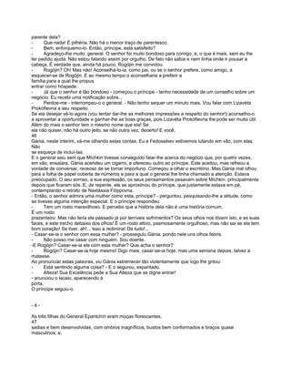 parente dela?
-     Que nada! É pilhéria. Não há o menor traço de parentesco.
-     Bem, enforquemo-lo. Então, príncipe, está satisfeito?
-     Agradeço-lhe muito, general. O senhor foi muito bondoso para comigo, e, o que é mais, sem eu lhe
ter pedido ajuda. Não estou falando assim por orgulho. De fato não sabia e nem tinha onde ir pousar a
cabeça. É verdade que, ainda há pouco, Rogójin me convidou.
-     Rogójin? Oh! Mas não! Aconselhá-lo-ia, como pai, ou se o senhor prefere, como amigo, a
esquecer-se de Rogójin. E ao mesmo tempo o aconselharia a preferir a
família para a qual lhe propus
entrar como hóspede.
-     Já que o senhor é tão bondoso - começou o príncipe - tenho necessidade de um conselho sobre um
negócio. Eu recebi uma notificação sobre...
-     Perdoe-me - interrompeu-o o general. - Não tenho sequer um minuto mais. Vou falar com Lizavéta
Prokófievna a seu respeito.
Se ela desejar vê-lo agora (vou tentar dar-lhe as melhores impressões a respeito do senhor!) aconselho-o
a aproveitar a oportunidade e ganhar-lhe as boas graças, pois Lizavéta Prokófievna lhe pode ser muito útil.
Além do mais o senhor tem o mesmo nome que ela! Se
ela não quiser, não há outro jeito, se não outra vez, decerto! E você,
46
Gánia, neste ínterim, vá-me olhando estas contas. Eu e Fedosséiev estivemos lutando em vão, com elas.
Não
se esqueça de incluí-las.
E o general saiu sem que Míchkin tivesse conseguido falar-lhe acerca do negócio que, por quatro vezes,
em vão, ensaiara. Gánia acendeu um cigarro, e ofereceu outro ao príncipe. Este aceitou, mas refreou a
vontade de conversar, receoso de se tornar importuno. Começou a olhar o escritório. Mas Gánia mal olhou
para a folha de papel coberta de números e para a qual o general lhe tinha chamado a atenção. Estava
preocupado. O seu sorriso, a sua expressão, os seus pensamentos pesavam sobre Míchkin. principalmente
depois que ficaram sós. E, de repente, ele se aproximou do príncipe. que justamente estava em pé,
contemplando o retrato de Nastássia Filíppovna.
- Então, o senhor admira uma mulher como esta, príncipe? - perguntou, pesquisando-lhe a atitude, como
se tivesse alguma intenção especial. E o príncipe respondeu:
-     Tem um rosto maravilhoso. E percebo que a história dela não é uma história comum.
É um rosto
prazenteiro. Mas não teria ele passado já por terríveis sofrimentos? Os seus olhos nos dizem isto, e as suas
faces, e este trecho debaixo dos olhos! É um rosto altivo, pasmosamente orgulhoso, mas não sei se ela tem
bom coração! Se tiver, ah!... Isso a redimiria! De tudo!...
- Casar-se-ia o senhor com essa mulher? - prosseguiu Gánia. pondo nele uns olhos febris.
-     Não posso me casar com ninguém. Sou doente.
-E Rogójin? Casar-se-ia ele com esta mulher? Que acha o senhor?
-     Rogójin? Casar-se-ia hoje mesmo! Digo mais: casar-se-ia hoje, mas uma semana depois, talvez a
matasse.
Ao pronunciar estas palavras, viu Gánia estremecer tão violentamente que logo lhe gritou:
-     Está sentindo alguma coisa? - E o segurou, espantado.
-     Alteza! Sua Excelência pede a Sua Alteza que se digne entrar!
- anunciou o lacaio, aparecendo à
porta.
O príncipe seguiu-o.


-4-

As três filhas do General Epantchín eram moças florescentes,
47
sadias e bem desenvolvidas, com ombros magníficos, bustos bem conformados e braços quase
masculinos; e,
 