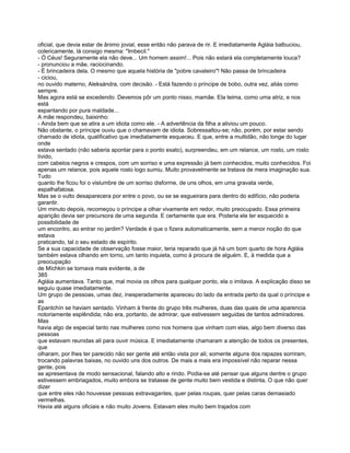 oficial, que devia estar de ânimo jovial, esse então não parava de rir. E imediatamente Agláia balbuciou,
colericamente, lá consigo mesma: "Imbecil."
- Ó Céus! Seguramente ela não deve... Um homem assim!... Pois não estará ela completamente louca?
- pronunciou a mãe, raciocinando.
- É brincadeira dela. O mesmo que aquela história de "pobre cavaleiro"! Não passa de brincadeira
- ciciou,
no ouvido materno, Aleksándra, com decisão. - Está fazendo o príncipe de bobo, outra vez, aliás como
sempre.
Mas agora está se excedendo. Devemos pôr um ponto nisso, mamãe. Ela teima, como uma atriz, e nos
está
espantando por pura maldade...
A mãe respondeu, baixinho:
- Ainda bem que se atira a um idiota como ele. - A advertência da filha a aliviou um pouco.
Não obstante, o príncipe ouviu que o chamavam de idiota. Sobressaltou-se; não, porém, por estar sendo
chamado de idiota, qualificativo que imediatamente esqueceu. E que, entre a multidão, não longe do lugar
onde
estava sentado (não saberia apontar para o ponto exato), surpreendeu, em um relance, um rosto, um rosto
lívido,
com cabelos negros e crespos, com um sorriso e uma expressão já bem conhecidos, muito conhecidos. Foi
apenas um relance, pois aquele rosto logo sumiu. Muito provavelmente se tratava de mera imaginação sua.
Tudo
quanto lhe ficou foi o vislumbre de um sorriso disforme, de uns olhos, em uma gravata verde,
espalhafatosa.
Mas se o vulto desaparecera por entre o povo, ou se se esgueirara para dentro do edifício, não poderia
garantir.
Um minuto depois, recomeçou o príncipe a olhar vivamente em redor, muito preocupado. Essa primeira
aparição devia ser precursora de uma segunda. E certamente que era. Poderia ele ter esquecido a
possibilidade de
um encontro, ao entrar no jardim? Verdade é que o fizera automaticamente, sem a menor noção do que
estava
praticando, tal o seu estado de espírito.
Se a sua capacidade de observação fosse maior, teria reparado que já há um bom quarto de hora Agláia
também estava olhando em torno, um tanto inquieta, como à procura de alguém. E, à medida que a
preocupação
de Míchkin se tornava mais evidente, a de
385
Agláia aumentava. Tanto que, mal movia os olhos para qualquer ponto, ela o imitava. A explicação disso se
seguiu quase imediatamente.
Um grupo de pessoas, umas dez, inesperadamente apareceu do lado da entrada perto da qual o príncipe e
as
Epantchín se haviam sentado. Vinham à frente do grupo três mulheres, duas das quais de uma aparencia
notoriamente esplêndida; não era, portanto, de admirar, que estivessem seguidas de tantos admiradores.
Mas
havia algo de especial tanto nas mulheres como nos homens que vinham com elas, algo bem diverso das
pessoas
que estavam reunidas ali para ouvir música. E imediatamente chamaram a atenção de todos os presentes,
que
olharam, por lhes ter parecido não ser gente até então vista por ali; somente alguns dos rapazes sorriram,
trocando palavras baixas, no ouvido uns dos outros. De mais a mais era impossível não reparar nessa
gente, pois
se apresentava de modo sensacional, falando alto e rindo. Podia-se até pensar que alguns dentre o grupo
estivessem embriagados, muito embora se tratasse de gente muito bem vestida e distinta, O que não quer
dizer
que entre eles não houvesse pessoas extravagantes, quer pelas roupas, quer pelas caras demasiado
vermelhas.
Havia até alguns oficiais e não muito Jovens. Estavam eles muito bem trajados com
 