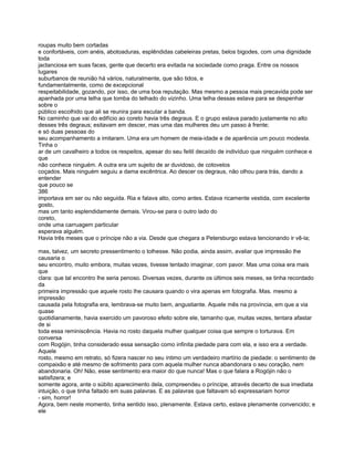 roupas muito bem cortadas
e confortáveis, com anéis, abotoaduras, esplêndidas cabeleiras pretas, belos bigodes, com uma dignidade
toda
jactanciosa em suas faces, gente que decerto era evitada na sociedade como praga. Entre os nossos
lugares
suburbanos de reunião há vários, naturalmente, que são tidos, e
fundamentalmente, como de excepcional
respeitabilidade, gozando, por isso, de uma boa reputação. Mas mesmo a pessoa mais precavida pode ser
apanhada por uma telha que tomba do telhado do vizinho. Uma telha dessas estava para se despenhar
sobre o
público escolhido que ali se reunira para escutar a banda.
No caminho que vai do edifício ao coreto havia três degraus. E o grupo estava parado justamente no alto
desses três degraus; esitavam em descer, mas uma das mulheres deu um passo à frente;
e só duas pessoas do
seu acompanhamento a imitaram. Uma era um homem de meia-idade e de aparência um pouco modesta.
Tinha o
ar de um cavalheiro a todos os respeitos, apesar do seu feitil decaído de indivíduo que ninguém conhece e
que
não conhece ninguém. A outra era um sujeito de ar duvidoso, de cotovelos
coçados. Mais ninguém seguiu a dama excêntrica. Ao descer os degraus, não olhou para trás, dando a
entender
que pouco se
386
importava em ser ou não seguida. Ria e falava alto, como antes. Estava ricamente vestida, com excelente
gosto,
mas um tanto esplendidamente demais. Virou-se para o outro lado do
coreto,
onde uma carruagem particular
esperava alguém.
Havia três meses que o príncipe não a via. Desde que chegara a Petersburgo estava tencionando ir vê-la;

mas, talvez, um secreto pressentimento o tolhesse. Não podia, ainda assim, avaliar que impressão lhe
causaria o
seu encontro, muito embora, muitas vezes, tivesse tentado imaginar, com pavor. Mas uma coisa era mais
que
clara: que tal encontro lhe seria penoso. Diversas vezes, durante os últimos seis meses, se tinha recordado
da
primeira impressão que aquele rosto lhe causara quando o vira apenas em fotografia. Mas. mesmo a
impressão
causada pela fotografia era, lembrava-se muito bem, angustiante. Aquele mês na província, em que a via
quase
quotidianamente, havia exercido um pavoroso efeito sobre ele, tamanho que, muitas vezes, tentara afastar
de si
toda essa reminiscência. Havia no rosto daquela mulher qualquer coisa que sempre o torturava. Em
conversa
com Rogójin, tinha considerado essa sensação como infinita piedade para com ela, e isso era a verdade.
Aquele
rosto, mesmo em retrato, só fizera nascer no seu íntimo um verdadeiro martírio de piedade: o sentimento de
compaixão e até mesmo de sofrimento para com aquela mulher nunca abandonara o seu coração, nem
abandonaria. Oh! Não, esse sentimento era maior do que nunca! Mas o que falara a Rogójin não o
satisfizera; e
somente agora, ante o súbito aparecimento dela, compreendeu o príncipe, através decerto de sua imediata
intuição, o que tinha faltado em suas palavras. E as palavras que faltavam só expressariam horror
- sim, horror!
Agora, bem neste momento, tinha sentido isso, plenamente. Estava certo, estava plenamente convencido; e
ele
 