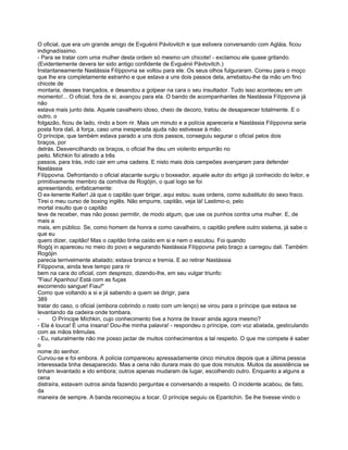 O oficial, que era um grande amigo de Evguénii Pávlovitch e que estivera conversando com Agláia, ficou
indignadíssimo.
- Para se tratar com uma mulher desta ordem só mesmo um chicote! - exclamou ele quase gritando.
(Evidentemente devera ter sido antigo confidente de Evguénii Pávlovitch.)
Instantaneamente Nastássia Filíppovna se voltou para ele. Os seus olhos fulguraram. Correu para o moço
que lhe era completamente estranho e que estava a uns dois passos dela, arrebatou-lhe da mão um fino
chicote de
montaria, desses trançados, e desandou a golpear na cara o seu insultador. Tudo isso aconteceu em um
momento!... O oficial, fora de si, avançou para ela. O bando de acompanhantes de Nastássia Filíppovna já
não
estava mais junto dela. Aquele cavalheiro idoso, cheio de decoro, tratou de desaparecer totalmente. E o
outro, o
folgazão, ficou de lado, rindo a bom rir. Mais um minuto e a polícia apareceria e Nastássia Filíppovna seria
posta fora dali, à força, caso uma inesperada ajuda não estivesse à mão.
O príncipe, que também estava parado a uns dois passos, conseguiu segurar o oficial pelos dois
braços, por
detrás. Desvencilhando os braços, o oficial lhe deu um violento empurrão no
peito. Míchkin foi atirado a três
passos, para trás, indo cair em uma cadeira. E nisto mais dois campeões avançaram para defender
Nastássia
Filíppovna. Defrontando o oficial atacante surgiu o boxeador, aquele autor do artigo já conhecido do leitor, e
primitivamente membro da comitiva de Rogójin, o qual logo se foi
apresentando, enfaticamente:
O ex-tenente Keller! Já que o capitão quer brigar, aqui estou. suas ordens, como substituto do sexo fraco.
Tirei o meu curso de boxing inglês. Não empurre, capitão, veja lá! Lastimo-o, pelo
mortal insulto que o capitão
teve de receber, mas não posso permitir, de modo algum, que use os punhos contra uma mulher. E, de
mais a
mais, em público. Se, como homem de honra e como cavalheiro, o capitão prefere outro sistema, já sabe o
que eu
quero dizer, capitão! Mas o capitão tinha caído em si e nem o escutou. Foi quando
Rogój in apareceu no meio do povo e segurando Nastássia Filíppovna pelo braço a carregou dali. Também
Rogójin
parecia terrivelmente abalado; estava branco e tremia. E ao retirar Nastássia
Filíppovna, ainda teve tempo para rir
bem na cara do oficial, com desprezo, dizendo-lhe, em seu vulgar triunfo:
"Fiau! Apanhou! Está com as fuças
escorrendo sangue! Fiau!"
Como que voltando a si e já sabendo a quem se dirigir, para
389
tratar do caso, o oficial (embora cobrindo o rosto com um lenço) se virou para o príncipe que estava se
levantando da cadeira onde tombara.
-      O Príncipe Míchkin, cujo conhecimento tive a honra de travar ainda agora mesmo?
- Ela é louca! É uma insana! Dou-lhe minha palavra! - respondeu o príncipe, com voz abalada, gesticulando
com as mãos trêmulas.
- Eu, naturalmente não me posso jactar de muitos conhecimentos a tal respeito. O que me compete é saber
o
nome do senhor.
Curvou-se e foi embora. A polícia compareceu apressadamente cinco minutos depois que a última pessoa
interessada tinha desaparecido. Mas a cena não durara mais do que dois minutos. Muitos da assistência se
tinham levantado e ido embora; outros apenas mudaram de lugar, escolhendo outro. Enquanto a alguns a
cena
distraíra, estavam outros ainda fazendo perguntas e conversando a respeito. O incidente acabou, de fato,
da
maneira de sempre. A banda recomeçou a tocar. O príncipe seguiu os Epantchín. Se lhe tivesse vindo o
 