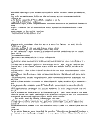 pensamento de olhar para o lado esquerdo, quando estava sentado na cadeira sobre a qual fora atirado,
teria
visto, então, a uns vinte passos, Agláia, que tinha ficado parada a presenciar a cena escandalosa,
indiferente aos
apelos da mãe e das irmãs. O Príncipe Chtch.. precipitara-se até ela,
persuadindo-a, finalmente, a ir embora. A
mãe recordou, depois, que ela chegara onde eles estavam tão excitada que mal pudera com certeza tê-las
ouvido
quando a chamavam. Mas, dois minutos depois, quando regressavam por dentro do parque, Agláia
explicou,
com aquele seu tom descuidado e caprichoso:
- Eu só queria ver como ia acabar a farsa!



-3-

A Cena no jardim impressionou mãe e filhas a ponto de as orrorizar. Excitada e em pânico, Lizavéta
Prokófievna só faltou
morrer. com as filhas, de volta para casa. Segundo o modo dela en
pensar e discernir, o que tinha acontecido era tanto, e tanta coisa
que tinha sido trazida à luz pelo incidente, que certas idéias tomaram forma definitiva em seu cérebro,
apesar de sua
Confusão e atarantamento.
Todo o mundo percebera que tinha acontecido qualquer coisa
390
fora do comum e que, ocasionalmente também, um extraordinário segredo estava na iminência de vir a
furo.
Apesar de todas as anteriores explicações e afirmativas do Príncipe Chtch..., Evguénii Pávlovitch fora
"desmascarado", posto à mostra, revelado "e publicamente descoberto em suas ligações com aquela
criatura".
Assim pensavam a mãe e as duas filhas mais velhas. O único efeito dessa conclusão era que o mistério
assim se
ia intensificando mais. E embora as moças estivessem secretamente indignadas, até certo ponto, com a
mãe, ante
o seu extremo alarma e sua tão precipitada corrida, ainda assim não se aventuraram a aborrecê-la com
perguntas
durante o primeiro embate com o tumulto. No entanto algo as fez supor que sua irmã Agláia sabia mais do
caso
do que a própria mãe e todas elas juntas. O Príncipe Chtch... também se viu nas trevas; também ele
mergulhou
em seus pensamentos. De volta para casa. Lizavéta Prokófievna não trocou uma palavra com ele e nem
deu um
sinal de o querer fazer. Adelaída fez uma tentativa de interrogação: "Que tio é esse, de que se falou agora
mesmo? E que foi que houve em Petersburgo?" Ele apenas murmurou qualquer coisa, com uma cara muito
desenxabida, a propósito de colher informações e de tudo ser invencionice.
-      Sem dúvida - concordou Adelaída e não perguntou mais nada.
Agláia tornou-se excepcionalmente quieta, só tendo feito a observação no caminho, que eles estavam
andando depressa demais. Uma vez se virou, procurando o príncipe com a vista, tendo-o descoberto
quando este
vinha apressadamente para eles. Sorriu ironicamente dos esforços que ele fazia para alcançá-las e não se
tornou
a virar mais.
Por fim, quando já estavam quase chegando à vila, viram Iván Fiódorovitch, que chegava de Petersburgo e
que lhes veio ao encontro. Suas primeiras palavras foram perguntar por Evguénii Pávlovitch. Mas a mulher
se
 