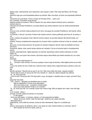 afastou dele, colericamente, sem responder e sem sequer o olhar. Pelo rosto das filhas e do Príncipe
Chtch...
adivinhou logo que uma tempestade estava se juntando. Mas, fora disso, já havia uma expressão diferente
da
costumeira em çuas faces. Tomou o braço do Príncipe Chtch.... parou com
ele, à entrada, e trocaram umas poucas
palavras quase em sussurro. Pelo ar inquieto com que ambos depois entraram para a varanda e
subiram para os
cômodos de Lizavéta Prokófievna, se podia deduzir que ambos estavam a par de certas extraordinárias
notícias.
391
Uma por uma, se foram todas juntando lá em cima, nas peças de Lizavéta Prokófievna, não ficando, afinal,
ninguém
na varanda, a não ser o príncipe. Embora não tivesse nenhum motivo justificado para ficar ali, se sentou a
um
canto, à espera de qualquer coisa. Não lhe ocorreu sequer, já que elas estavam tão transtornadas, ser
melhor ir
embora. Parecia completamente esquecido do universo inteiro e poderia continuar a ficar ali, sentado, ainda
uns
dois anos, se isso fosse possível. De quando em quando chegavam até ele vozes de exaltada conversa.
Ser-lhe-ia
impossível, depois, dizer quanto tempo estivera ali, sentado. E já se ia tornando tarde e completamente
escuro
quando, inopinadamente, Agláia apareceu na varanda. Aparentava calma embora estivesse um tanto
pálida. Ao
ver o príncipe, com quem não contava, não tendo sequer desconfiado que estaria sentado ali a um canto,
sorriu,
admirada.
-      Que é que está fazendo aí?
O       príncipe, muito confuso, murmurou qualquer coisa e logo se levantou. Mas Agláia sentou-se ao lado
dele,
o que o fez sentar de novo. Então ela o examinou bem, depois olhou vagarnente para a janela e outra vez
para
ele.
Míchkin pensava: "Decerto ela se quer rir de mim. Não; teria então rido antes, naquela ocasião."
- Quem sabe se quer um pouco de chá? Vou mandar vir - disse ela, depois daquele seu silêncio.
- N... ão. Acho que não.
- Como é isso? Acha que não? Oh! Aproveite e ouça. Se alguém o desafiar para um duelo, que fará? Quis
lhe
perguntar isto antes.
- Ora... Quem?... Ninguém me desafiará para um duelo.
-      Mas se desafiarem? Ficaria muito assustado?
-      Acho que ficaria muito... muitíssimo amedrontado.
-      Que é que está dizendo? Então é um covarde?
- N... ão. Acho que não. Um covarde é quem tem medo e foge. Mas se alguém tem medo, mas não foge,
não
é um covarde - disse o
príncipe, sorrindo, depois de pensar um momento.
-      E não fugiria?
- Acho que não fugiria - e começou, depois, a rir das perguntas de Agláia.
-      Apesar de eu ser mulher, nada me faria fugir - observou ela, quase ofendida.
- Mas está rindo e
pretendendo, como aliás faz sempre, tornar-se mais interessante. Diga-me, é verdade que
392
atiram a doze passos de distância, não é, e às vezes só a dez, ficando feridos ou morrendo, não é?
-      Nem sempre se morre em duelo, acho eu.
 