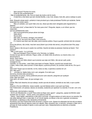 -      Nem sempre? Púchkin foi morto.
-      Pode ter sido acidentalmente.
- Não foi acidentalmente, não. Era um duelo de morte e ele foi morto.
-      A bala feriu-o tão baixo que sem dúvida Dantês, o seu rival, alvejou mais alto, para a cabeça ou para
o
peito. Ninguém alveja assim, portanto é mais provável que a bala prostrasse Púchkin por acidente. Gente
entendida me contou assim.
-      Mas um soldado, com quem falei uma vez, disse que eles eram obrigados pelo regulamento a
disparar
"do meio para cima"; a frase dele foi "do meio para cima". Perguntei, depois, a um oficial, que me
respondeu
que era perfeitamente certo.
-      Isso é provavelmente porque atiram de longe.
-      Sabe atirar?
-      Nunca atirei.
-      Não sabe, ao menos, carregar uma pistola?
-      Não. Isto é, sei como isso é feito, mas nunca fiz.
-      É o mesmo que dizer que não sabe, pois é preciso prática. Ouça e guarde: primeiro tem de comprar
um
pouco de pólvora, não úmida, mas bem seca (dizem que úmida não serve); uma pólvora bem fina; peça
para lhe
darem dessa e não da que é usada nos canhões. Quanto às balas as pessoas mesmas as fazem. Tem
pistolas?
- Não, e nem quero - riu o príncipe.
-      Mas que bobagem! Deve comprar uma, francesa, ou inglesa.
Consta-me que são as melhores. Pegue, então, um dedal cheio de pólvora, ou mesmo dois, e vá
derramando lá
dentro. Será melhor
encher. Calque com feltro (dizem que é preciso que seja com feltro, não sei por quê); pode
consegui-lo nos
colchões, ou nas portas - usam feltro para tapar as frestas. Depois, quando tiver socado bem
o feltro, meta a bala, está ouvindo? A bala depois, a pólvora primeiro, do contrário nada de tiro. Por que é
que
está rindo? Quero que se exercite, no tiro, todos os dias, e aprenda a acertar em um
alvo. Não quer?
O       príncipe ria. Agláia bateu com o pé, zangada. O ar sério que
ela tomou durante essa conversa o
surpreendeu um pouco. Achou preferível procurar outro assunto, perguntar por qualquer
coisa. Algo que fosse
mais sério, em todo o caso, do que carregar uma
393
pistola. Mas tudo desertou da sua cabeça, exceto que ela ali estava, sentada ao seu lado, e que a podia
estar
olhando e lhe era indiferente, nessa ocasião, que ela falasse sobre o que quer que fosse.
Iván Fiódorovitch, em pessoa, desceu as escadas, acabando por aparecer na varanda. E ia sair, com uma
cara
carrancuda, atormentada e resoluta.
- Ah! É Liév Nikoláievitch, é você? Para onde se dirige você, agora? - perguntou, apesar de Míchkin estar
sentado sem se mexer. - Venha, tenho uma palavra a dar-lhe.
- Adeus - disse Agláia, estendendo a mão para o príncipe. Já agora estava um tanto escuro na varanda. Ele
não pôde distinguir bem o rosto dela. E um minuto depois, ao deixar a vila com o general, enrubesceu
demasiado, e apertava a mão, fechando-a firmemente.
Aconteceu que Iván Fiódorovitch tinha de tomar o mesmo rumo. Apesar do adiantado da hora ele se estava
apressando para discutir alguma coisa com alguém. Mas, enquanto isso, a caminho, começou a falar com o
príncipe de modo excitado e rápido e como que sem nexo, freqüentemente se referindo a Lizavéta
Prokófievna.
 