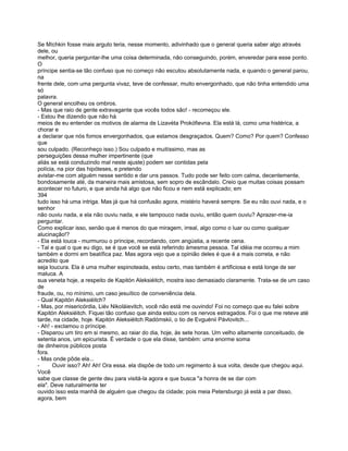 Se Míchkin fosse mais arguto teria, nesse momento, adivinhado que o general queria saber algo através
dele, ou
melhor, queria perguntar-lhe uma coisa determinada, não conseguindo, porém, enveredar para esse ponto.
O
príncipe sentia-se tão confuso que no começo não escutou absolutamente nada, e quando o general parou,
na
frente dele, com uma pergunta vivaz, teve de confessar, muito envergonhado, que não tinha entendido uma
só
palavra.
O general encolheu os ombros.
- Mas que raio de gente extravagante que vocês todos são! - recomeçou ele.
- Estou lhe dizendo que não há
meios de eu entender os motivos de alarma de Lizavéta Prokófievna. Ela está lá, como uma histérica, a
chorar e
a declarar que nós fomos envergonhados, que estamos desgraçados. Quem? Como? Por quem? Confesso
que
sou culpado. (Reconheço isso.) Sou culpado e muitíssimo, mas as
perseguições dessa mulher impertinente (que
aliás se está conduzindo mal neste ajuste) podem ser contidas pela
polícia, na pior das hipóteses, e pretendo
avistar-me com alguém nesse sentido e dar uns passos. Tudo pode ser feito com calma, decentemente,
bondosamente até, da maneira mais amistosa, sem sopro de escândalo. Creio que muitas coisas possam
acontecer no futuro, e que ainda há algo que não ficou e nem está explicado; em
394
tudo isso há uma intriga. Mas já que há confusão agora, mistério haverá sempre. Se eu não ouvi nada, e o
senhor
não ouviu nada, e ela não ouviu nada, e ele tampouco nada ouviu, então quem ouviu? Aprazer-me-ia
perguntar.
Como explicar isso, senão que é menos do que miragem, irreal, algo como o luar ou como qualquer
alucinação!?
- Ela está louca - murmurou o príncipe, recordando, com angústia, a recente cena.
- Tal e qual o que eu digo, se é que você se está referindo àmesma pessoa. Tal idéia me ocorreu a mim
também e dormi em beatífica paz. Mas agora vejo que a opinião deles é que é a mais correta, e não
acredito que
seja loucura. Ela é uma mulher espinoteada, estou certo, mas também é artificiosa e está longe de ser
maluca. A
sua veneta hoje, a respeito de Kapitón Aleksiéitch, mostra isso demasiado claramente. Trata-se de um caso
de
fraude, ou, no mínimo, um caso jesuítico de conveniência dela.
- Qual Kapitón Aleksiéitch?
- Mas, por misericórdia, Liév Nikoláievitch, você não está me ouvindo! Foi no começo que eu falei sobre
Kapitón Aleksiéitch. Fiquei tão confuso que ainda estou com os nervos estragados. Foi o que me reteve até
tarde, na cidade, hoje. Kapitón Aleksiéitch Radómskii, o tio de Evguénii Pávlovitch...
- Ah! - exclamou o príncipe.
- Disparou um tiro em si mesmo, ao raiar do dia, hoje, às sete horas. Um velho altamente conceituado, de
setenta anos, um epicurista. É verdade o que ela disse, também: uma enorme soma
de dinheiros públicos posta
fora.
- Mas onde pôde ela...
-     Ouvir isso? Ah! Ah! Ora essa. ela dispõe de todo um regimento à sua volta, desde que chegou aqui.
Você
sabe que classe de gente deu para visitá-la agora e que busca "a honra de se dar com
ela". Deve naturalmente ter
ouvido isso esta manhã de alguém que chegou da cidade; pois meia Petersburgo já está a par disso,
agora, bem
 