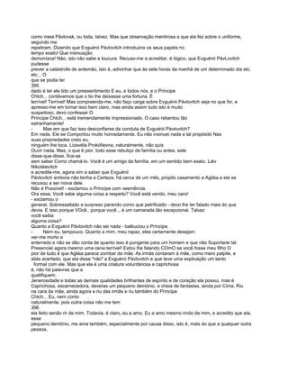 como meia Pávlovsk, ou toda, talvez. Mas que observação mentirosa a que ela fez sobre o uniforme,
segundo me
repetiram, Dizendo que Evguénii Pávlovitch introduzira os seus papéis no
tempo exato! Que insinuação
demoníaca! Não, isto não sabe a loucura. Recuso-me a acreditar, é lógico, que Evguénii PávLovitch
pudesse
prever a catástrofe de antemão, isto é, adivinhar que às sete horas da manhã de um determinado dia etc.
etc... O
que se podia ter
395
dado é ter ele tido um pressentimento E eu, e todos nós, e o Príncipe
Chtch... contávamos que o tio lhe deixasse uma fortuna. É
terrível! Terrível! Mas compreenda-me, não faço carga sobre Evguénii Pávlovitch seja no que for, e
apresso-me em tornar isso bem claro, mas ainda assim tudo isto é muito
suspeitoso, devo confessar O
Príncipe Chtch... está tremendamente impressionado. O caso rebentou tão
estranhamente!
-      Mas em que faz isso desconfiarse da conduta de Evguénii Pávlovitch?
Em nada. Ele se Comportou muito honradamente. Eu não insinuei nada a tal propósito Nas
suas propriedades creio eu,
ninguém lhe toca. Lizavéta Prokófievna, naturalmente, não quis
Ouvir nada. Mas, o que é pior, todo esse rebuliço de família ou antes, este
disse-que-disse, fica-se
sem saber Como chamá-lo. Você é um amigo da família, em um sentido bem exato, Liév
Nikoláievitch
e acredite-me, agora vim a saber que Evguénii
Pávlovitch embora não tenha a Certeza, há cerca de um mês, propôs casamento a Agláia e ela se
recusou a ser noiva dele.
Não é Possível! - exclamou o Príncipe com veemência.
Ora essa. Você sabe alguma coisa a respeito? Você está vendo, meu caro!
- exclamou o
general, Sobressaltado e surpreso parando como que petrificado - devo lhe ter falado mais do que
devia. E isso porque VOcê.. porque você.., é um camarada tão excepcional. Talvez
você saiba
alguma coisa?
Quanto a Evguénii Pávlovitch não sei nada - balbuciou o Príncipe.
-      Nem eu, tampouco. Quanto a mim, meu rapaz, eles certamente desejam
ver-me morto e
enterrado e não se dão conta de quanto isso é pungente para um homem e que não Suportarei tal.
Presenciei agora mesmo uma cena terrível! Estou lhe falando COmO se você fosse meu filho O
pior de tudo é que Agláia parece zombar da mãe. As irmãs contaram à mãe, como mero palpite, e
aliás acertado, que ela disse "não" a Evguénii Pávlovitch e que teve uma explicação um tanto
  formal com ele. Mas que ela é uma criatura voluntáriosa e caprichosa
é, não há palavras que a
qualifiquem.
Jenerosidade e todas as demais qualidades brilhantes de espírito e de coração ela possui, mas é
Caprichosa, escarnecedora, deveras um pequeno demónio, e cheia de fantasias, ainda por Cima. Riu
na cara da mãe, ainda agora e riu das irmãs e riu também do Príncipe
Chtch... Eu, nem conto
naturalmente, pois outra coisa não me tem
396
ela feito senão rir de mim. Todavia, é claro, eu a amo. Eu a amo mesmo rindo de mim, e acredito que ela,
esse
pequeno demônio, me ama também, especialmente por causa disso, isto é, mais do que a qualquer outra
pessoa,
 