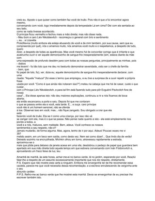 creio eu. Aposto o que quiser como também faz você de truão. Pois não é que a fui encontrar agora
mesmo,
conversando com você, logo imediatamente depois da tempestade Lá em cima? Dei com ela sentada ao
seu lado,
como se nada tivesse acontecido.
O príncipe ficou vermelho e fechou mais a mão direita; mas não disse nada.
- Meu bom e caro Liév Nikoláievitch - recomeçou o general com brio e sentimento
-, eu... e Lizavéta
Prokófievna (muito embora ela esteja abusando de você e de mim também, por sua causa, sem que eu
compreenda por quê), nós o amamos muito, nós amamos você muito e o respeitamos, a despeito de tudo,
quero
dizer, a despeito de todas as aparências. Mas você mesmo há de concordar comigo que é irritante e que
acabrunha ouvir e ver aquele demoniozinho de sangue-frio inesperadamente (sim, estava diante da mãe
com
uma expressão de profundo desdém para com todas as nossas perguntas, principalmente as minhas, pois
- diabos
me levem! - fui tão tolo que me deu no bestunto demonstrar severidade, visto ser o chefe da família
- bem, que
fiz papel de tolo, fiz), ver, dizia eu, aquele demoniozinho de sangue-frio inesperadamente declarar, com
uma
risada: "Aquela "maluca" (foi esse o termo que empregou, e eu tive a surpresa de a ouvir repetir a própria
frase
usada por você: "Como é que ainda não notaram isso?") meteu na cabeça que me há de casar, custe o que
custar,
com o Príncipe Liév Nikoláievitch, e para tal fim está fazendo tudo para pôr Evguénii Pavlovitch fora de
nossa
casa"... Ela disse apenas isto: não deu maiores explicações, continuou a rir e nós ficamos de boca
aberta;
ela então escancarou a porta e saiu. Depois foi que me contaram
o que se passou entre ela e você, esta tarde. E... e ouça. caro príncipe
você não é um homem sensível, não se ofende
à toa. Observei isso em você, mas... não fique zangado. Sou obrigado a crer que ela
está
fazendo você de truão. Ela se ri como uma criança, por isso não vá
se zangar com ela, mas é o que se passa. Não pense nada quanto a isto - ela está simplesmente nos
pondo a todos, a
você e a nós, malucos, sem maldade. Bem, adeus. Você conhece os nossos
sentimentos a seu respeito, não é?
Jamais mudarão, de forma alguma. Mas, agora, tenho de ir por aqui. Adeus! Poucas vezes me vi
397
metido assim, em um beco sem saída, como desta vez. Nem sei como dizer!... Que lindo dia de verão!
Deixado sozinho na encruzilhada, Míchkin olhou em torno, atravessou rapidamente a estrada,
aproximou-se o
mais que pôde para debaixo da janela acesa em uma vila, desdobrou o pedaço de papel que guardara bem
apertado em sua mão direita todo aquele tempo em que estivera conversando com Iván Fiódorovitch e,
aproveitando um fraco feixe de luz, leu:

Amanhã de manhã, às sete horas, achar-me-ei no banco verde, lá no jardim, esperando por você. Resolvi
falar-lhe a respeito de um assunto excessivamente importante que nos diz respeito, diretamente.
P.S. Espero que não mostre esta carta a ninguém. Embora me envergonhe ter de lhe recomendar essa
cautela, parece-me que você necessita dessa recomendação, e a escrevo enrubescendo de vergonha ante
o seu
absurdo caráter.
P.P.S. Refiro-me ao banco verde que lhe mostrei esta manhã. Devia se envergonhar de eu precisar lhe
escrever também isto.
 