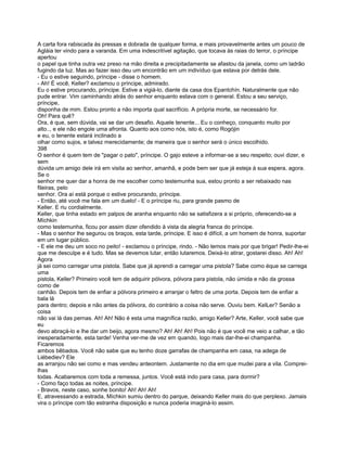 A carta fora rabiscada às pressas e dobrada de qualquer forma, e mais provavelmente antes um pouco de
Agláia ter vindo para a varanda. Em uma indescritível agitação, que tocava às raias do terror, o príncipe
apertou
o papel que tinha outra vez preso na mão direita e precipitadamente se afastou da janela, como um ladrão
fugindo da luz. Mas ao fazer isso deu um encontrão em um indivíduo que estava por detrás dele.
- Eu o estive seguindo, príncipe - disse o homem.
- Ah! É você, Keller? exclamou o príncipe, admirado.
Eu o estive procurando, príncipe. Estive a vigiá-lo, diante da casa dos Epantchín. Naturalmente que não
pude entrar. Vim caminhando atrás do senhor enquanto estava com o general. Estou a seu serviço,
príncipe,
disponha de mim. Estou pronto a não importa qual sacrifício. A própria morte, se necessário for.
Oh! Para quê?
Ora, é que, sem dúvida, vai se dar um desafio. Aquele tenente... Eu o conheço, conquanto muito por
alto.., e ele não engole uma afronta. Quanto aos como nós, isto é, como Rogójin
e eu, o tenente estará inclinado a
olhar como sujos, e talvez merecidamente; de maneira que o senhor será o único escolhido.
398
O senhor é quem tem de "pagar o pato", príncipe. O gajo esteve a informar-se a seu respeito; ouvi dizer, e
sem
dúvida um amigo dele irá em visita ao senhor, amanhã, e pode bem ser que já esteja à sua espera, agora.
Se o
senhor me quer dar a honra de me escolher como testemunha sua, estou pronto a ser rebaixado nas
fileiras, pelo
senhor. Ora aí está porque o estive procurando, príncipe.
- Então, até você me fala em um duelo! - E o príncipe riu, para grande pasmo de
Keller. E riu cordialmente.
Keller, que tinha estado em palpos de aranha enquanto não se satisfizera a si próprio, oferecendo-se a
Míchkin
como testemunha, ficou por assim dizer ofendido à vista da alegria franca do príncipe.
- Mas o senhor lhe segurou os braços, esta tarde, príncipe. E isso é difícil, a um homem de honra, suportar
em um lugar público.
- E ele me deu um soco no peito! - exclamou o príncipe, rindo. - Não temos mais por que brigar! Pedir-lhe-ei
que me desculpe e é tudo. Mas se devemos lutar, então lutaremos. Deixá-lo atirar, gostarei disso. Ah! Ah!
Agora
já sei como carregar uma pistola. Sabe que já aprendi a carregar uma pistola? Sabe como éque se carrega
uma
pistola, Keller? Primeiro você tem de adquirir pólvora, pólvora para pistola, não úmida e não da grossa
como de
canhão. Depois tem de enfiar a pólvora primeiro e arranjar o feltro de uma porta. Depois tem de enfiar a
bala lá
para dentro; depois e não antes da pólvora, do contrário a coisa não serve. Ouviu bem. KelLer? Senão a
coisa
não vai lá das pernas. Ah! Ah! Não é esta uma magnífica razão, amigo Keller? Arte, Keller, você sabe que
eu
devo abraçá-lo e lhe dar um beijo, agora mesmo? Ah! Ah! Ah! Pois não é que você me veio a calhar, e tão
inesperadamente, esta tarde! Venha ver-me de vez em quando, logo mais dar-lhe-ei champanha.
Ficaremos
ambos bêbados. Você não sabe que eu tenho doze garrafas de champanha em casa, na adega de
Liébediev? Ele
as arranjou não sei como e mas vendeu anteontem. Justamente no dia em que mudei para a vila. Comprei-
lhas
todas. Acabaremos com toda a remessa, juntos. Você está indo para casa, para dormir?
- Como faço todas as noites, príncipe.
- Bravos, neste caso, sonhe bonito! Ah! Ah! Ah!
E, atravessando a estrada, Míchkin sumiu dentro do parque, deixando Keller mais do que perplexo. Jamais
vira o príncipe com tão estranha disposição e nunca poderia imaginá-lo assim.
 