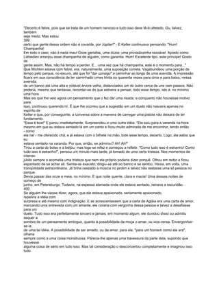"Decerto é febre, pois que se trata de um homem nervoso e tudo isso deve tê-lo afetado. Ou, talvez,
também
seja medo. Mas estou
399
certo que gente dessa ordem não é covarde, por Júpiter!" - E Keller continuava pensando: "Hum!
Champanha!
Em todo o caso, não é nada mau! Doze garrafas, uma dúzia; uma provisãozinha razoável. Aposto como
Liébediev arranjou esse champanha de alguém, como garantia. Hum! Excelente tipo, este príncipe! Gosto
de
gente assim. Mas, não há tempo a perder. E... uma vez que há champanha, este é o momento para..."
Que Míchkin estava com febre, era, naturalmente, uma suposição correta. Vagabundeou uma porção de
tempo pelo parque, no escuro, até que foi "dar consigo" a caminhar ao longo de uma avenida. A impressão
ficara em sua consciência de ter caminhado umas trinta ou quarenta vezes para cima e para baixo, nessa
avenida,
de um banco até uma alta e notável árvore velha, distanciados um do outro cerca de uns cem passos. Não
poderia, mesmo que tentasse, recordar-se do que estivera a pensar, todo esse tempo, isto é, no mínimo
uma hora.
Mas eis que lhe veio agora um pensamento que o fez dar uma risada; e conquanto não houvesse motivo
para
isso, continuou querendo rir. É que lhe ocorreu que a sugestão em um duelo não nascera apenas no
espírito de
Keller e que, por conseguinte, a conversa sobre a maneira de carregar uma pistola não deixara de ter
fundamento.
"Essa é boa!" E parou imediatamente. Surpreendeu-o uma outra idéia. "Ela saiu para a varanda na hora
mesmo em que eu estava sentado lá em um canto e ficou muito admirada de me encontrar, tendo então
- como
ela ria! - me oferecido chá; e já estava com o bilhete na mão, todo esse tempo, decerto. Logo, ela sabia que
eu
estava sentado na varanda. Por que, então, se admirou? Ah! Ah!"
Tirou a carta do bolso e a beijou; mas logo se refez e começou a refletir. "Como tudo isso é estranho! Como
tudo isso é estranho!", pensou um minuto mais tarde, já tomado de uma certa tristeza. Nos momentos de
intenso
júbilo sempre o acometia uma tristeza que nem ele próprio poderia dizer porquê. Olhou em redor e ficou
espantado de se achar ali. Sentia-se exausto; dirigiu-se até ao banco e se sentou. Havia, em volta, uma
tranqüilidade extraordinária. Já tinha cessado a música no jardim e talvez não restasse uma só pessoa no
parque.
Devia passar das onze e meia, no mínimo. E que noite quente, clara e macia! Uma dessas noites de
começo de
junho, em Petersburgo. Todavia, na espessa alameda onde ele estava sentado, reinava a escuridão.
400
Se alguém lhe viesse dizer, agora, que ele estava apaixonado, seriamente apaixonado,
repeliria a idéia com
surpresa e até mesmo com indignação. E se acrescentassem que a carta de Agláia era uma carta de amor,
marcando uma entrevista com um amante, ele coraria com vergonha dessa pessoa e talvez a desafiasse
para um
duelo. Tudo isso era perfeitamente sincero e jamais, em momento algum, ele duvidou disso ou admitiu
sequer a
sombra de um pensamento ambíguo, quanto à possibilidade da moça o amar, ou vice-versa. Envergonhar-
se-ia
de uma tal idéia. A possibilidade de ser amado, ou de amar, para ele, "para um homem como ele era",
olharia
sempre como a uma coisa monstruosa. Parecia-lhe apenas uma travessura da parte dela, supondo que
houvesse
alguma coisa de sério em tudo isso. Mas tal consideração o desconcertou completamente e imaginou isso
tudo
 