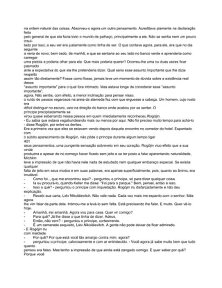 na ordem natural das coisas. Absorveu-o agora um outro pensamento. Acreditava piamente na declaração
feita
pelo general de que ela fazia todo o mundo de palhaço, principalmente a ele. Não se sentia nem um pouco
insul-
tado por isso; a seu ver era justamente como tinha de ser. O que contava agora, para ele, era que no dia
seguinte
a veria de novo, bem cedo, de manhã, e que se sentaria ao seu lado no banco verde e aprenderia como
carregar
uma pistola e poderia olhar para ela. Que mais poderia querer? Ocorreu-lhe uma ou duas vezes ficar
pasmado
ante a expectativa do que ela lhe pretenderia dizer. Qual seria esse assunto importante que lhe dizia
respeito
assim tão diretamente? Fosse como fosse, jamais teve um momento de dúvida sobre a existência real
desse
"assunto importante" para o qual fora intimado. Mas estava longe de considerar esse "assunto
importante",
agora. Não sentia, com efeito, a menor inclinação para pensar nisso.
o ruído de passos vagarosos na areia da alameda fez com que erguesse a cabeça. Um homem, cujo rosto
era
difícil distinguir no escuro, veio na direção do banco onde acabou por se sentar. O
príncipe precipitadamente se
virou quase esbarrando nessa pessoa em quem imediatamente reconheceu Rogójin.
- Eu sabia que estava vagabundeando mais ou menos por aqui. Não foi preciso muito tempo para achá-lo
- disse Rogójin, por entre os dentes.
Era a primeira vez que eles se estavam vendo depois daquele encontro no corredor do hotel. Espantado
com
o súbito aparecimento de Rogójín, não pôde o príncipe durante algum tempo ligar
401
seus pensamentos; uma pungente sensação sobreveio em seu coração. Rogójin viuo efeito que a sua
vinda
produzira e apesar de no começo haver ficado sem jeito e se ter posto a falar aparentando naturalidade,
Míchkin
teve a impressão de que não havia nele nada de estudado nem qualquer embaraço especial. Se existia
qualquer
falta de jeito em seus modos e em suas palavras, era apenas superficialmente, pois, quanto ao ânimo, era
imutável.
-       Como foi.., que me encontrou aqui? - perguntou o príncipe, só para dizer qualquer coisa.
-       Ia eu procurá-lo, quando Keller me disse: "Foi para o parque." Bem, pensei, então é isso.
-       Isso o quê? - perguntou o príncipe com inquietação. Rogójin riu disfarçadamente e não deu
explicação.
-       Recebi sua carta, Liév Nikoláievitch. Não vale nada. Cada vez mais me espanto com o senhor. Más
agora
lhe vim falar da parte dela. Intimou-me a levá-lo sem falta. Está precisando lhe falar. E muito. Quer vê-lo
hoje.
-       Amanhã, irei amanhã. Agora vou para casa. Quer vir comigo?
-       Para quê? Já lhe disse o que tinha de dizer. Adeus.
-       Então, não vem? - perguntou o príncipe, cortesmente.
-       É um camarada esquisito, Liév Nikoláievitch. A gente não pode deixar de ficar admirado.
- E Rogójin riu
com maldade.
-       Por quê? Por que está você tão amargo contra mim, agora?
-       perguntou o príncipe, calorosamente e com ar entristecido. - Você agora já sabe muito bem que tudo
quanto
pensou era falso. Mas tenho a impressão de que ainda está zangado comigo. E quer saber por quê?
Porque você
 