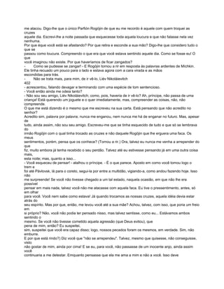 me atacou. Digo-lhe que o único Parfión Rogójin de que eu me recordo é aquele com quem troquei as
cruzes
aquele dia. Escrevi-lhe a noite passada que esquecesse toda aquela loucura e que não falasse nela vez
nenhuma.
Por que éque você está se afastando? Por que retira e esconde a sua mão? Digo-lhe que considero tudo o
que se
passou como loucura. Compreendo o que era que você estava sentindo aquele dia. Como se fosse eu! O
que
você imaginou não existe. Por que haveríamos de ficar zangados?
-      Como se pudesse se zangar! - E Rogójin tornou a rir em resposta às palavras ardentes de Míchkin.
Ele tinha recuado um pouco para o lado e estava agora com a cara virada e as mãos
escondidas para trás.
-      Não se trata mais, para mim, de ir vê-lo, Liév Nikoláievitch
402
- acrescentou, falando devagar e terminando com uma espécie de tom sentencioso.
- Você então ainda me odeia tanto?
- Não sou seu amigo, Liév Nikoláievitch; como, pois, haveria de ir vê-lo? Ah, príncipe, não passa de uma
criança! Está querendo um joguete e o quer imediatamente, mas, compreender as coisas, não, não
compreende.
O que me está dizendo é o mesmo que me escreveu na sua carta. Está pensando que não acredito no
senhor?
Acredito sim, palavra por palavra; nunca me enganou, nem nunca me há de enganar no futuro. Mas, apesar
de
tudo, ainda assim, não sou seu amigo. Escreveu-me que se tinha esquecido de tudo e que só se lembrava
do
irmão Rogójin com o qual tinha trocado as cruzes e não daquele Rogójin que lhe erguera uma faca. Os
meus
sentimentos, porém, pensa que os conhece? (Tornou a rir.) Ora, talvez eu nunca me venha a arrepender do
que
fiz, muito embora já tenha recebido o seu perdão. Talvez até eu estivesse pensando já em uma outra coisa
mais,
esta noite; mas, quanto a isso...
- Você esqueceu de pensar! - atalhou o príncipe. - É o que parece. Aposto em como você tomou logo o
trem e
foi até Pávlovsk, lá para o coreto, segui-la por entre a multidão, vigiando-a, como andou fazendo hoje. Isso
não
me surpreende! Se você não tivesse chegado a um tal estado, naquela ocasião, em que não lhe era
possível
pensar em mais nada, talvez você não me atacasse com aquela faca. Eu tive o pressentimento, antes, só
em olhar
para você. Você nem sabe como estava! Já quando trocamos as nossas cruzes, aquela idéia devia estar
atrás do
seu espírito. Mas por que, então, me levou você até a sua mãe? Achou, talvez, com isso, que poria um freio
em
si próprio? Não, você não podia ter pensado nisso, mas talvez sentisse, como eu... Estávamos ambos
sentindo o
mesmo. Se você não tivesse cometido aquela agressão (que Deus evitou), que
pena de mim, então? Eu suspeitei,
sim, suspeitei que você era capaz disso; logo, nossos pecados foram os mesmos, em verdade. Sim, não
emburre.
E por que está rindo?) Diz você que "não se arrependeu". Talvez, mesmo que quisesse, não conseguisse,
visto
não gostar de mim, ainda por cima! E se eu, para você, não passasse de um inocente anjo, ainda assim
você
continuaria a me detestar. Emquanto pensasse que ela me ama a mim e não a você. Isso deve
 