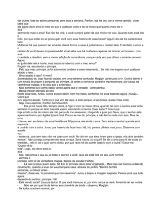 ser ciúme. Mas eu estive pensando bem toda a semana, Parfión, ejá lhe vou dar a minha opinião. Você
sabe que
ela agora deve amá-lo mais do que a qualquer outro e de tal modo que quanto mais ela o
403
atormenta mais o ama? Ela não lhe dirá; a você cumpre saber de que modo ver isso. Quando tudo está dito
e
feito, por que então só se preocupar você com essa história de casamento? Algum dia ela lhe esclarecerá
tudo.
Mulheres há que querem ser amadas dessa forma, e esse é justamente o caráter dela. E também o amor e
o
caráter de você devem impressioná-la! Você sabe que há mulheres capazes de torturar um homem, com
sua
crueldade e desdém, sem a menor aflição de consciência, porque cada vez que olham o amante pensam:
Agora
eu judio dele até a morte, mas depois o indenizo com o meu amor!"
Rogójin ria, escutando o príncipe.
- Pelo que vejo, príncipe, já foi submetido também a esse tratamento... Se não me engano ouvi qualquer
alusão a isso...
- Uma alusão a isso? A mim?
Sobressaltou-se, logo ficando calado, em uma extrema confusão. Rogójin continuava a rir. Ouvira atento e
com sinais de prazer a pergunta do príncipe. Já antes a conversa cordial o impressionara, por causa da
veemência notada; e foi isso que o encorajou.
- Não somente ouvi como estou vendo agora que é verdade - acrescentou.
- Basta prestar atenção ao seu
modo esta noite. Antes, nunca esteve assim nem me tratou conforme me está tratando agora. Alusão...
Claro que
ouvi alguma alusão. Tanto ouvi que vim até aqui, a este parque, a tais horas, quase meia-noite.
- Seja mais explícito, Parfión Semiónovitch.
-      Ela já me havia dito, tempos atrás, e hoje vi com os meus olhos, quando dei com o senhor esta tarde
sentado no parque ao lado daquela jovem, escutando a banda. Quer saber? Pois ouça:
hoje e todo o dia de ontem ela não parou de me asseverar, chegando a jurar por Deus, que o senhor está
apaixonadíssimo por Agláia Epantchiná. Pouco se me dá, príncipe, e não tenho nada com isso. Mas de
uma
coisa eu sei: se deixou de amar Nastássia Filíppovna, ela ainda o ama. Bem sabe o senhor que ela está
resolvida
a casá-lo com a outra. Jurou que haveria de fazer isso. Há, há, parece pilhéria mas jurou. Disse-me com
aquela
voz:
- Avise-os. pois sem isso não me caso com você. No dia em que eles forem para a igreja, nós dois também
iremos". Não consigo compreender essa pirraça. Será mania, ou o quê? Se ela o ama para lá de todas as
medidas... isto é, se o quer como doida, por que raios há de querer casá-lo com a outra? Disse-me:
"Quero vê-lo
feliz". Logo, ela deve amá-lo.
404
- Ora, isso prova o que eu já disse e escrevi a você. Que ela está fora do seu juízo normal
- afirmou o
príncipe, com ar de verdadeira mágoa, depois de escutar Parfión.
-      Lá isso é Deus quem sabe. Só Ele. O príncipe deve estar enganado... Mas hoje ela marcou a data do
casamento, quando a levei do Vauxhall para casa, através do jardim. "Dentro de três
semanas, ou talvez antes
mesmo", disse ela, "é provável que nos casemos". Jurou e beijou a imagem sagrada. Parece pois que tudo
agora
depende do senhor, príncipe. Há!
- Está vendo você? Loucura típica! O que você insinuou aí, por mim nunca se dará. Amanhã irei ver vocês.
-      Não sei por que há de teimar em chamá-la de doida - observou Rogójín.
- Se todos a acham normal, por
 