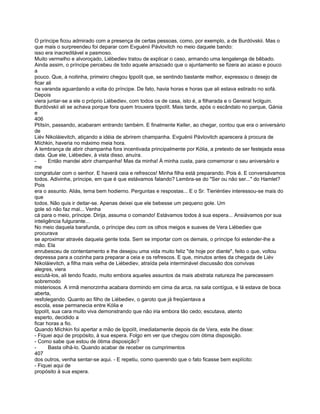 O príncipe ficou admirado com a presença de certas pessoas, como, por exemplo, a de Burdóvskii. Mas o
que mais o surpreendeu foi deparar com Evguénii Pávlovitch no meio daquele bando:
isso era inacreditável e pasmoso.
Muito vermelho e alvoroçado, Liébediev tratou de explicar o caso, armando uma lengalenga de bêbado.
Ainda assim, o príncipe percebeu de todo aquele arrazoado que o ajuntamento se fizera ao acaso e pouco
a
pouco. Que, à noitinha, primeiro chegou Ippolít que, se sentindo bastante melhor, expressou o desejo de
ficar ali
na varanda aguardando a volta do príncipe. De fato, havia horas e horas que ali estava estirado no sofá.
Depois
viera juntar-se a ele o próprio Liébediev, com todos os de casa, isto é, a filharada e o General Ivolguin.
Burdóvskii ali se achava porque fora quem trouxera Ippolít. Mais tarde, após o escândalo no parque, Gánia
e
406
Ptítsín, passando, acabaram entrando também. E finalmente Keller, ao chegar, contou que era o aniversário
de
Liév Nikoláievitch, atiçando a idéia de abrirem champanha. Evguénii Pávlovitch aparecera à procura de
Míchkin, haveria no máximo meia hora.
A lembrança de abrir champanha fora incentivada principalmente por Kólia, a pretexto de ser festejada essa
data. Que ele, Liébediev, à vista disso, anuíra.
-      Então mandei abrir champanha! Mas da minha! À minha custa, para comemorar o seu aniversário e
me
congratular com o senhor. E haverá ceia e refrescos! Minha filha está preparando. Pois é. E conversávamos
todos. Adivinhe, príncipe, em que é que estávamos falando? Lembra-se do "Ser ou não ser..." do Hamlet?
Pois
era o assunto. Aliás, tema bem hodierno. Perguntas e respostas... E o Sr. Tieriéntiev interessou-se mais do
que
todos. Não quis ir deitar-se. Apenas deixei que ele bebesse um pequeno gole. Um
gole só não faz mal... Venha
cá para o meio, príncipe. Dirija, assuma o comando! Estávamos todos à sua espera... Ansiávamos por sua
inteligência fulgurante...
No meio daquela barafunda, o príncipe deu com os olhos meigos e suaves de Vera Liébediev que
procurava
se aproximar através daquela gente toda. Sem se importar com os demais, o príncipe foi estender-lhe a
mão. Ela
enrubesceu de contentamento e lhe desejou uma vida muito feliz "de hoje por diante", feito o que, voltou
depressa para a cozinha para preparar a ceia e os refrescos. E que, minutos antes da chegada de Liév
Nikoláievitch, a filha mais velha de Liébediev, atraída pela interminável discussão dos convivas
alegres, viera
escutá-los, ali tendo ficado, muito embora aqueles assuntos da mais abstrata natureza lhe parecessem
sobremodo
misteriosos. A irmã menorzinha acabara dormindo em cima da arca, na sala contígua, e lá estava de boca
aberta,
resfolegando. Quanto ao filho de Liébediev, o garoto que já freqüentava a
escola, esse permanecia entre Kólia e
Ippolít, sua cara muito viva demonstrando que não iria embora tão cedo; escutava, atento
esperto, decidido a
ficar horas a fio.
Quando Míchkin foi apertar a mão de Ippolít, imediatamente depois da de Vera, este lhe disse:
- Fiquei aqui de propósito, à sua espera. Folgo em ver que chegou com ótima disposição.
- Como sabe que estou de ótima disposição?
-      Basta olhá-lo. Quando acabar de receber os cumprimentos
407
dos outros, venha sentar-se aqui. - E repetiu, como querendo que o fato ficasse bem explícito:
- Fiquei aqui de
propósito à sua espera.
 