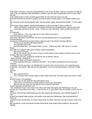 Ainda assim o príncipe o censurou delicadamente por não se ter ido deitar, fazendo ver quanto era tarde da
noite. E ele, em resposta a essa advertência, confessou que não podia compreender como era que, tendo
três dias
antes estado quase à morte, se sentia agora melhor do que nunca em toda a sua vida.
Burdóvskii levantou-se só para vir explicar que fora ele quem trouxera Ippolít; e que estava radiante; que,
de
fato, escrevera muita asneira naquela carta, mas que estava, agora, simplesmente radiante... E sem acabar
de
dizer porque estava radiante, calorosamente apertou a mão do príncipe e voltou a sentar-se...
O       último que Míchkin cumprimentou foi Evguénii Pávlovitch que imediatamente o segurou pelo braço.
-      Tenho duas palavras a dar-lhe - ciciou - é sobre um caso importante. Venha comigo aqui para um
lado,
um momento.
-      Duas palavras - ciciou uma outra voz na outra orelha do príncipe; e
uma outra pessoa o segurou pelo
outro braço. Assustado, deu Míchkin com uma cara descabelada que ria e que pestanejava.
Instantaneamente
reconheceu Ferdichtchenko surgido só Deus sabia de onde. E ele próprio interrogou Míchkin.
-      Porventura se recordará de Ferdichtchénko?
-      De onde está vindo você?
-      Ele está arrependido - veio explicar Keller, a correr. - Estava escondido. Não queria vir conosco.
Estava
escondido lá na esquina. Não queria, príncipe, estava arrependido...
-      Mas de quê? De quê?
-      Mas eu dei com ele. Dei com ele e o trouxe. É entre todos os meus amigos o homem mais raro que
conheço. Mas está arrependido...
-      Obrigado por tudo, cavalheiros; sentem-se com os demais. Volto já
- disse o príncipe, conseguindo
finalmente se retirar com Evguénii Pávlovitch.
-      Estou gostando disto aqui - observou este último. - Eu os estive apreciando-por uma meia hora,
enquanto
o esperava. Escute uma coisa, Liév Nikoláievitch, já arrumei tudo com Kurmíchov e vim justamente para
tranqüilizar o seu espírito. Não precisa ficar preocupado. A meu ver ele está tomando a coisa por um lado
muito
sensível.
408
-      Mas, qual Kurmíchov?
-      Ora, o indivíduo que o príncipe segurou pelos braços esta tarde. Ficou tão furioso que queria vir pedir-
lhe
amanhã mesmo uma satisfação.
-      Que é que me está dizendo? Que tolice desse moço!
-      Lógico que é uma asneira e só podia acabar em outra, pior. Essa gente...
-      Mas não veio por causa de mais alguma coisa, Evguénii Pávlovitch?
O outro respondeu prontamente, a rir:
- Sim, realmente vim por outro motivo mais. Devo partir esta madrugada para Petersburgo, meu caro
príncipe, por causa desse caso infeliz.., o caso de meu tio. E, quer saber, tudo era verdade, e todo o mundo
sabia,
exceto eu. Sinto-me tão acabrunhado que nem tive coragem de permanecer com a família Epantchín. E
nem
poderei me despedir deles amanhã, pois partirei muito cedo para Petersburgo. Está compreendendo?
Tenho de
ausentar-me por uns três dias, no mínimo. Resumindo: as coisas, para mim, vão mal. E já que o caso é da
mais
alta importância, cuidei conveniente lhe falar francamente umas tantas coisas inadiáveis, não devendo
deixálas
 