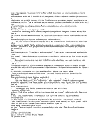 para o meu regresso. Talvez seja melhor eu ficar sentado àespera de que esta reunião acabe; mesmo
porque não
tenho onde ficar. Estou em tal estado que não me apetece ir dormir. E desde já o informo que vim solicitar
os
préstimos da sua amizade, meu caro príncipe. Considero-o uma pessoa rara, incapaz, absolutamente, de
falsidades ou mentiras. Ora, se há pessoa que, dadas umas quantas circunstâncias, necessita de um amigo
e de
um conselheiro da sua categoria, sou eu. Mesmo porque atravesso um péssimo momento...
Tornou a sorrir.
Depois de pensar um pouco, o príncipe propôs:
- A dificuldade está no seguinte: o senhor acha preferível esperar que esta gente se retire. Mas só Deus
sabe a
que horas se retirarão. Não seria melhor, por conseguinte, darmos agora mesmo uma volta pelo parque?
Ao
voltar eu inventaria uma desculpa qualquer por me haver ausentado.
-      Não, não! Tenho minhas razões para não querer que se suspeite que estivemos ambos a conversar
sobre
qualquer assunto a parte. Aqui há gente curiosa quanto às nossas relações. Não percebeu isso ainda,
príncipe? Convém muito mais que pensem que vim cumprimentá-lo como camarada do que percebam
que tivemos um
409
entendimento particular. Concorda com a minha proposta? Que éque eles podem demorar aqui? Quanto?
Umas
duas horas?... Espero. Depois então eu muito me honraria com um colóquio de uns vinte minutos ou meia
hora...
-      De qualquer maneira, seja muito bem-vindo. Fico muito satisfeito de o ver aqui, mesmo que seja
principalmente
Com a
finalidade de um colóquio. Agradeço também as bondosas palavras sobre as nossas cordiais relações.
Aproveito para lhe pedir desculpas por não lhe ter prestado hoje a atenção que me merece. E lhe explico: é
que,
de certo modo, ultimamente ando meio aéreo às Coisas... Mesmo hoje, mesmo agora...
- Estou compreendendo, estou compreendendo - murmurou Evguénii Pávlovitch, com Um Sorriso
dissimulado.
Esta noite ele se sentia capaz de achar tudo inefável.
-      Está compreendendo o quê? - perguntou o príncipe com uma desconfiança jovial.
-      Pois ainda não suspeitou, meu caro Príncipe - disse Radómskii, Sorrindo mais e sem responder
diretamente à pergunta, ainda não Suspeitou que vim simplesmente para o pegar e, com ar de quem não
quer, lhe
extrair uma solicitação?
-      Que veio para obter de mim uma vantagem qualquer, nem tenho dúvida
- concordou Míchkin rindo
também. - Está, talvez, tentando ludibriarme um pouco Mas, que importa? Nada receio. Além disso, meu
ânimo
se afaz a tudo, acredita? Estou convencido que é um esplêndido camarada e que decerto nos
tornaremos cada
vez mais amigos. Eu o aprecio muito, Evguénii Pávlovitch. Considero-o , um excelente cavalheiro
- Mais uma confirmação de que constituI um autêntico prazer, ter-se alguma coisa seja la qual for a tratar
com a sua pessoa - concluiu Radómskii - Vamos beber uma taça a sua
saúde. Estou contentíssimo de ter vindo a
sua casa - Parou um segundo no maximo perguntando logo outra coisa - Esse Jovem Ippolit tenciona
instalar-se
aqui?
Convidei-o provisoriamente.
Ele não vai morrer assim ex-abrupto, não é?
Por que esse receio?
 