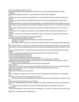 A toa. É que passei meia hora com ele...
Enquanto Isso Ippolit, a parte, aguardando para falar com o príncipe, prestava atenção em ambos,
mostrando
se febrilmente excitado quando os viu voltar para perto da mesa. Sua inquietação
410
era quase convulsiva, e tinha a fronte perlada de suor. Em seus olhos brilhantes, errando de objeto para
objeto e
de rosto para rosto, além de uma impaciência incontida, se lia uma preocupação difusa. Apesar de ter
tomado
parte preponderante na ruidosa conversa generalizada, sua irrequietude provinha mais da febre do que da
aglomeração. Agora já prestava pouca atenção aos diálogos, apenas dando um ou outro aparte incoerente,
com
atitude irônica e efeito paradoxal, às vezes até os deixando incompletos apesar de intervir com ardor. O
príncipe
veio a descobrir, com mágoa e surpresa, que o tinham deixado beber duas taças de champanha, sem
nenhum
protesto, e que essa que permanecia já esvaziada de todo na sua frente, era a terceira. Mas ao verificar
isso, já
era tarde; antes, tal leviandade lhe passara despercebida.
As primeiras palavras de Ippolít foram estas:
-      Calhou, calhou magnificamente ser hoje seu aniversário! Estou radiante!
-      Sim? Mas... por quê?
-      Não tardará a saber. Antes, porém, sente-se. Em primeiro lugar, por se acharem reunidos aqui todos
os
seus amigos. Aliás, ao vir para cá eu já calculava que isto aqui devia estar sempre assim, concorrido; pela
primeira vez na vida uma suposição minha deu certo! Que pena não saber que era seu aniversário! Ter-lhe-
ia
trazido um presente! Ah! Ah!... Mas quem sabe se não lhe trouxe eu um presente? Ainda demora muito a
clarear?
Ouvindo, e consultando o relógio, Ptítsin, que estava perto, teve a bondade de informar:
- Daqui a umas duas horas nascerá o sol,
E uma outra pessoa qualquer comentou:
- Para que essa pressa de sol? Já se pode ler aqui fora!
- Quero vê-lo raiar. Podemos beber em saudação ao sol, príncipe? Que acha o senhor?
E Ippolít falava abruptamente, voltando-se para o grupo, com ar desenvolto e quase imperioso, não por
ostentação e sim por temperamento.
-      Se assim deseja, podemos fazer isso. Mas devia ficar mais quieto,
Ippolít. Calma!
- Descansar! Dormir! É só o que o senhor me aconselha. Será acaso meu tutor, ou aio, príncipe? Somente
depois que o sol surgir e "ressoar na abóbada" (qual foi o vate que escreveu que "o sol
ressoa na abóbada"? É
besteira mas é bonito!) é que iremos dormir.
411
Você aí, Liébediev, é exato que o sol é a fonte da vida? Que significa isto, "fonte da vida", no Apocalipse?
Já o
ouviu falar na "estrela que é chamada Absinto", príncipe?
-      Ouvi dizer que aqui o nosso Liébediev identifica a "estrela que se chama Absinto" como sendo a rede
de
estradas de ferro disseminadas por toda a Europa.
Ante o coro de gargalhadas que se ergueu, Liébediev se levantou, gesticulando, tentando querer deter tal
onda:
-      Desculpem-me, desculpem-me, mas já é demais! Desculpem-me, cavalheiros, mas isso já é
atrevimento.
- Voltou-se para Míchkin, como a excluí-lo da sua reprimenda: - Ao senhor, príncipe, tão só ao senhor, digo
e
explico que, em certos pontos, representa isso...
 