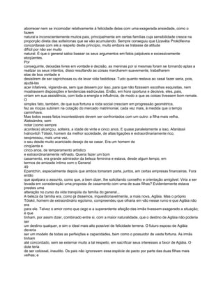 aborrecer nem se incomodar relativamente à felicidade delas com uma exagerada ansiedade, como o
fazem
natural e inconscientemente muitos pais, principalmente em certas famílias cuja sensibilidade cresce na
proporção direta das solteironas que se vão acumulando. Sempre conseguiu que Lizavéta Prokófievna
concordasse com ele a respeito deste princípio, muito embora se tratasse de atitude
difícil por não ser muito
natural. É que o general sabia basear os seus argumentos em fatos palpáveis e excessivamente
eloqüentes.
Por
conseguinte, deixadas livres em vontade e decisão, as meninas por si mesmas foram se tornando aptas a
realizar os seus intentos, disso resultando as coisas marcharem suavemente, trabalharem
elas de boa vontade e
desistirem de ser caprichosas ou de levar vida fastidiosa. Tudo quanto restava ao casal fazer seria, pois,
ajudá-las
acer infalíveis, vigiando-as, sem que dessem por isso, para que não fizessem escolhas esquisitas, nem
mostrassem disposições e tendencias esdrúxulas. Então, em hora oportuna e decisiva, eles, pais,
viriam em sua assistência, com toda a energia e influência, de modo a que as coisas tivessem bom remate.
O
simples fato, também, de que sua fortuna e roda social cresciam em progressão geométrica,
fez as moças subirem na cotação do mercado matrimonial, cada vez mais, à medida que o tempo
caminhava.
Mas todos esses fatos incontestáveis devem ser confrontados com um outro: a filha mais velha,
Aleksándra, sem
notar (como sempre
acontece) alcançou, solteira, a idade de vinte e cinco anos. E quase paralelamente a isso, Afanássii
Ivánovitch Tótskii, homem da melhor sociedade, de altas ligações e extraordinariamente rico,
sexpressou, mais uma vez,
o seu desde muito acariciado desejo de se casar. Era um homem de
cinqüenta e
cinco anos, de temperamento artístico
e extraordinariamente refinado. Queria fazer um bom
casamento, era grande admirador da beleza feminina e estava, desde algum tempo, em
termos de amizade íntima com o General
49
Epantchín, especialmente depois que ambos tomaram parte, juntos, em certas empresas financeiras. Fora
então
que apalpara o assunto, como que, a bem dizer, lhe solicitando conselho e orientação amigável. Viria a ser
levada em consideração uma proposta de casamento com uma de suas filhas? Evidentemente estava
prestes uma
alteração no curso da vida tranqüila da família do general...
A beleza da família era, como já dissemos, inquestionavelmente, a mais nova, Agláia. Mas o próprio
Tótskii, homem de extraordinário egoísmo, compreendeu que olharia em vão nesse rumo e que Agláia não
era
para ele. Talvez o amor como que cego e a superardente afeição das irmãs tivessem exagerado a situação;
é que
tinham, por assim dizer, combinado entre si, com a maior naturalidade, que o destino de Agláia não poderia
ser
um destino qualquer, e sim o ideal mais alto possível de felicidade terrena. O futuro esposo de Agláia
deveria
ser um modelo de todas as perfeições e capacidades, bem como o possuidor de vasta fortuna. As irmãs
tinham
até concordado, sem se externar muito a tal respeito, em sacrificar seus interesses a favor de Agláia. O
dote teria
de ser colossal, inaudito. Os pais não ignoravam essa espécie de pacto por parte das duas filhas mais
velhas; e
 