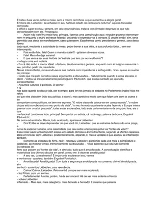 E bateu duas vezes sobre a mesa, sem a menor cerimônia, o que aumentou a alegria geral.
Embora ele, Liébediev, se achasse no seu habitual estado de carraspana noturna", aquela discussão
demorada
e difícil o super-excitou; sempre, em tais circunstâncias, tratava com ilimitado desprezo os que não
concordassem com ele. Prosseguiu:
-      Assim não vale! Há meia hora, príncipe, fizemos uma combinação aqui: ninguém poderia interromper
nem rir enquanto o outro estivesse falando, deixando-o expressar-se à vontade. E depois então, sim, seria
permitido aos ateus se manifestarem, caso quisessem. Escolhemos como presidente o general, para desta
forma
cada qual, mediante a autoridade da mesa, poder berrar a sua idéia, a sua profunda idéia.., sem ser
interrompido.
-      Pois então fale, fale! Quem o mandou calar?! - gritaram diversas vozes.
-      Fale! Mas não diga asneira!
-      E que vem a ser essa história de "estrela que tem por nome Absinto"?
- indagou uma voz isolada.
- Eu cá não tenho a menor idéia! - declarou taxativamente o general. enquanto com ar insigne reassumia o
seu primitivo posto de presidente.
Nesse ínterim Keller, remexendo-se na sua cadeira com impaciência e sofreguidão, ciciou quase ao ouvido
do príncipe:
- Gosto que me pelo de todos esses argumentos e discussões... Naturalmente quando é coisa elevada, é
claro! - Voltou-se inesperadamente para Evguénii Pávlovitch, que estava sentado ao seu lado,
acrescentando:
- Assuntos culturais e políticos. O senhor
412
não sabe quanto eu dou a vida, por exemplo, para ler nos jornais os debates no Parlamento inglês! Não me
refiro
ao que eles discutem (não sou político, é claro!), mas aprecio o modo com que falam uns com os outros e
se
comportam como políticos, se bem me exprimo. "O nobre visconde coloca-se em campo oposto", "o nobre
duque está corroborando o meu ponto de vista", "o meu honrado aparteante acaba fazendo a Europa inteira
pasmar com uma tal proposta", todas estas expressões, todo este parlamentarismo de um povo livre, eis o
que
me fascina! Lambo-me todo, príncipe! Sempre fui um artista, cá no âmago, palavra de honra, Evguénii
Pávlovitch!...
Na outra extremidade, Gánia, todo acalorado, aparteava Liébediev:
-      Ora! Então se deve depreender do que você diz, Liébediev. que as estradas de ferro são uma praga,
a
ruína da espécie humana, uma calamidade que caiu sobre a terra para poluir as "fontes da vida"!?
Essa noite Gavríl Ardaliónovitch estava em estado otimista e ânimo triunfante, segundo já Míchkin reparara.
Dera em brincar com Liébedíev, prazenteiramente, atiçando-o; mas a verdade é que acabou se inflamando
também.
-      Somente as estradas de ferro, não! - retorquiu Líébediev. perdendo cada vez mais a compostura e
gostando, ao mesmo tempo, tremendamente da discussão. - Fique sabendo que não são somente
as estradas de
ferro que poluem as "fontes da vida", e sim tudo, tudo que é amaldiçoado. A conceituação científica e
materialista dos últimos séculos em geral, a meu ver, é deveras amaldiçoada!
-      A seu ver, ou realmente? É importante esclarecer isso, vamos
e venhamos - aparteou também Evguénii Pávlovitch.
-      Amaldiçoada! Amaldiçoada! Com toda a segurança amaldiçoada no consenso divino! Amaldiçoada,
sim
senhor! - sustentou Liébedíev, com veemência.
-      Calma! Calma, Liébediev. Pela manhã cumpre ser mais moderado
- fez Ptítsin, com um sorriso.
-      Perfeitamente! A noite, porém, há de ser sincero! Há de ser mais ardente e franco!
- volveu Liébediev,
inflamado. - Mais leal, mais categórico, mais honesto e honrado! E mesmo que perante
 