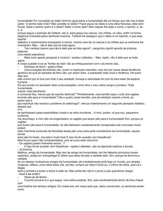 humanidade! Foi concedido ao diabo domínio igual sobre a humanidade até um tempo que não nos é dado
saber. O senhor está rindo? Não acredita no diabo? Fazer pouco do diabo é uma idéia francesa, aliás bem
frívola. Sabe o senhor quem é o diabo? Sabe o nome dele? Nem sequer lhe sabe o nome, o senhor, e, se
ri, é
porque segue o exemplo de Voltaire, isto é, acha graça nos cascos, nos chifres, no rabo, enfim na forma
alegórica inventada pelos senhores mesmos. Todavia lhe asseguro que o diabo é um espírito, e que esse
espírito
diabólico é sobremaneira ameaçador e nocivo, mesmo sem ter os cascos e os chifres que os senhores lhe
inventaram. Mas... não é dele que se trata agora.
-      Tem certeza mesmo que não é dele que se trata agora? - perguntou Ippolít apondo às próprias
palavras
uma risada estentórica.
-      Mais outro aparte perspicaz e incisivo! - aceitou Liébediev. - Mas, repito, não é dele que se trata
agora.
A nossa questão é se as "fontes da vida" não se enfraqueceram com o aLimento das...
-      Estradas de ferro! - goelou Kólia.
-      Comunicações ferroviárias não, jovem e impetuoso mancebo, mas sim por causa dessa tendência
genérica da qual as estradas de ferro são, por assim dizer, a expressão mais vivaz e dinâmica. Há quem
diga que
elas correm por aí fora com todo o seu estrépito, fumaça e velocidade em prol do bem-estar da espécie
humana.
Eis que acode um pensador dado a elucubrações, como diria o meu nobre amigo e pondera: "Esta
humanidade
quanto mais barulhenta
e comercial fica, menos paz de espírito desfruta!" "Perfeitamente, mas bendito seja o ruído dos vagões
levando pão para a humanidade! Três e quatro vezes bendito, pois tal estrépito resolve a fome, ao
passo que a
paz espiritual não resolve o problema do estômago!", retruca violentamente um segundo pensador dialético,
desses que
415
se bamboleiam pelas assembléias; brada e se retira triunfante... A mim, porém, vil que sou, pequenino
conforme
me reconheço, a mim não me engambelam os vagões que levam pão para a humanidade! Sim, porque os
vagões
que levam pão para a humanidade, se não estiverem cautelosamente consignados sob uma base moral,
podem
estar friamente excluindo da felicidade desse pão uma outra parte considerável da humanidade, aquela
donde
esse pão foi tirado, ora esta é muito boa! E isso há de suceder com freqüência!
Mas houve quem não compreendesse, pois se ouviu este raciocínio:
- Os vagões podem friamente excluir...?
-      E isso há de suceder com freqüência - repetiu Liébediev, não se dignando explicar a dúvida.
- Já tivemos
Malthus, amigo da humanidade. Mas isso de amigo da humanidade, em lhe faltando princípios morais
explícitos, acaba em antropófago! E olhem que deixo de lado a vaidade dele. Sim, porque se ferirmos a
vaidade
de um desses muitíssimos amigos da humanidade, ele imediatamente porá fogo no mundo, por simples
vingança, reflexa, como alias todos nós, de fato, cumpre ser claro! Como eu, o ínfimo de todos, pois cá o
degas
seria o primeiro a trazer a lenha e safar-se. Mas ainda isto não é o ponto a que queríamos chegar.
- Qual é ele então?
-      Deixe-se de lérias!...
-      O ponto prová-lo-á o que segue: uma velha anedota. Sim, pois inevitavelmente tenho de lhes chapar
com
uma história dos tempos antigos. Em nossa era, em nosso país que, estou convencido, os senhores amam
como
 
