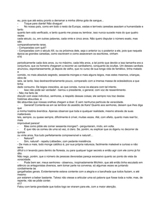 eu, pois que até estou pronto a derramar a minha última gota de sangue...
-     Toque para diante! Não divague!
-     No nosso país, como em todo o resto da Europa, vastas e terríveis carestias assolam a humanidade e
tanto
quanto tem sido verificado, e tanto quanto me possa eu lembrar, isso nunca sucede mais do que quatro
vezes
cada século, ou, em outras palavras, cada vinte e cinco anos. Não quero disputar o número exato, mas
são
comparativamente raras.
- Comparadas com quê?
- Comparadas com o século XII, ou os próximos dele, seja o anterior ou o posterior a ele, pois que naquela
época as grandes carestias, como escrevem e como asseveram os escritores, vinham
416

periodicamente cada dois anos, ou no máximo, cada três anos, a tal ponto que devido a isso tamanha era a
conjuntura, que os homens chegaram a recorrer ao canibalismo, conquanto às ocultas. Um desses canibais
anunciou, espontaneamente, já depois de velho, que no curso de sua longa vida de famélico, tinha matado
e
comido, no mais absoluto segredo, sessenta monges e mais alguns leigos, mas estes mesmos, crianças,
obra de
seis, se tanto. Isso éextraordinariamente pouco, comparado com a imensa massa de eclesiásticos a que
tinha
dado consumo. De leigos crescidos, ao que consta, nunca os atacara com tal intento.
-       Isso não pode ser verdade! - berrou o presidente, o general, com voz de ressentimento.
- Não me farto de
discutir com esse indivíduo, senhores, a respeito dessas coisas; ele sempre nos traz destas
histórias absurdas; e
tão absurdas que nossas orelhas chegam a doer. E sem nenhuma partícula de veracidade.
-       General! Contente-se em se lembrar do assédio de Kars! Quanto aos senhores, deixem que lhes diga
que
a minha história éverídica. Apenas observei que toda e qualquer realidade, mesmo através de suas
inalteráveis
leis, sempre, ou quase sempre, dificilmente é crível, muitas vezes. Até, com efeito, quanto mais real for,
mais
improvável parece!
-       Mas como pôde ele comer sessenta monges? - perguntaram, rindo, em volta.
-       É que não os comeu de uma só vez, é claro. Se, porém, eu explicar que os digeriu no decorrer de
quinze
ou vinte anos, fica tudo perfeitamente compreensível e natural!...
-       Natural?
-       Sim, natural! - repetiu Liébediev, com pedante insistência.
- De mais a mais, todo monge católico é, por sua própria natureza, facilmente maleável e curioso e não
seria
difícil o ir levando para dentro da floresta, ou para qualquer lugar secreto e então agir com ele como já foi
dito.
Não nego, porém, que o número de pessoas devoradas pareça excessivo quanto ao ponto de vista da
voracidade.
-       Pode bem ser, meus senhores - observou, inopinadamente Míchkin, que até então tinha escutado em
silêncio os antagonistas diversos, sem tomar parte na conversa, só algumas vezes se juntando
cordialmente às
gargalhadas gerais. Evidentemente estava contente com a alegria e a barulhada que todos faziam, e até
mesmo
por estarem a beber bastante. Talvez não viesse a articular uma só palavra que fosse toda a noite; mas, de
repente, não se pôde conter.
417
Falou com tanta gravidade que todos logo se viraram para ele, com a maior atenção.
 